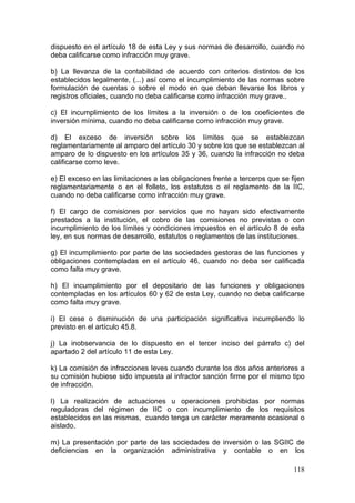 dispuesto en el artículo 18 de esta Ley y sus normas de desarrollo, cuando no
deba calificarse como infracción muy grave.

b) La llevanza de la contabilidad de acuerdo con criterios distintos de los
establecidos legalmente, (...) así como el incumplimiento de las normas sobre
formulación de cuentas o sobre el modo en que deban llevarse los libros y
registros oficiales, cuando no deba calificarse como infracción muy grave..

c) El incumplimiento de los límites a la inversión o de los coeficientes de
inversión mínima, cuando no deba calificarse como infracción muy grave.

d) El exceso de inversión sobre los límites que se establezcan
reglamentariamente al amparo del artículo 30 y sobre los que se establezcan al
amparo de lo dispuesto en los artículos 35 y 36, cuando la infracción no deba
calificarse como leve.

e) El exceso en las limitaciones a las obligaciones frente a terceros que se fijen
reglamentariamente o en el folleto, los estatutos o el reglamento de la IIC,
cuando no deba calificarse como infracción muy grave.

f) El cargo de comisiones por servicios que no hayan sido efectivamente
prestados a la institución, el cobro de las comisiones no previstas o con
incumplimiento de los límites y condiciones impuestos en el artículo 8 de esta
ley, en sus normas de desarrollo, estatutos o reglamentos de las instituciones.

g) El incumplimiento por parte de las sociedades gestoras de las funciones y
obligaciones contempladas en el artículo 46, cuando no deba ser calificada
como falta muy grave.

h) El incumplimiento por el depositario de las funciones y obligaciones
contempladas en los artículos 60 y 62 de esta Ley, cuando no deba calificarse
como falta muy grave.

i) El cese o disminución de una participación significativa incumpliendo lo
previsto en el artículo 45.8.

j) La inobservancia de lo dispuesto en el tercer inciso del párrafo c) del
apartado 2 del artículo 11 de esta Ley.

k) La comisión de infracciones leves cuando durante los dos años anteriores a
su comisión hubiese sido impuesta al infractor sanción firme por el mismo tipo
de infracción.

l) La realización de actuaciones u operaciones prohibidas por normas
reguladoras del régimen de IIC o con incumplimiento de los requisitos
establecidos en las mismas, cuando tenga un carácter meramente ocasional o
aislado.

m) La presentación por parte de las sociedades de inversión o las SGIIC de
deficiencias en la organización administrativa y contable o en los

                                                                              118
 