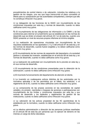 procedimientos de control interno o de valoración, incluidos los relativos a la
gestión de los riesgos, una vez que haya transcurrido el plazo concedido al
efecto para su subsanación por las autoridades competentes y siempre que ello
no constituya infracción muy grave.

n) La delegación de las funciones de la SGIIC con incumplimiento de las
condiciones impuestas por esta ley y normas de desarrollo, cuando no deba
calificarse como muy grave.

Ñ) El incumplimiento de las obligaciones de información a la CNMV y de las
condiciones para retornar al cumplimiento que se establezcan en las normas de
desarrollo que se dicten al amparo del artículo 43.1.e) de esta ley, cuando una
SGIIC presente un nivel de recursos propios inferiores al mínimo exigible.

o) La realización de operaciones vinculadas con incumplimiento de los
requisitos establecidos en los apartados 3, 4 y 5 del artículo 67 de esta ley y en
las normas de desarrollo, cuando fueran exigibles y no deban calificarse como
infracción muy grave.

p) El incumplimiento de las normas de separación del depositario y la sociedad
gestora o sociedad de inversión, establecidas en el artículo 68 de esta ley y en
normas de desarrollo, cuando no deba calificarse como muy grave.

q) La realización de publicidad con incumplimiento de lo previsto en esta ley y
en sus normas de desarrollo.

r) El incumplimiento de las condiciones presentadas para la obtención de la
autorización, cuando no deba calificarse como infracción muy grave.

s) El incorrecto funcionamiento del departamento de atención al cliente.

t) La inversión en cualesquiera activos distintos de los autorizados por la
normativa aplicable o de los permitidos por el folleto, los estatutos, o el
reglamento de la IIC, cuando no deba calificarse como infracción muy grave.

u) La compraventa de las propias acciones en las sociedades de capital
variable y la emisión, reembolso o traspaso de acciones o participaciones con
incumplimiento de los límites y condiciones impuestos por esta ley y sus
normas de desarrollo y los estatutos y reglamentos de gestión de las
instituciones, cuando no deba calificarse como infracción muy grave.

v) La valoración de los activos propiedad de las IIC apartándose de lo
establecido por la normativo, cuando no deba calificarse como infracción muy
grave.

w) La efectiva administración o dirección de las personas jurídicas reseñadas
en el artículo 69 de esta ley por personas que no ejerzan de derecho en las
mismas un cargo de dicha naturaleza.



                                                                              119
 