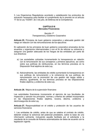 3. Los Organismos Reguladores acordarán y establecerán los protocolos de
actuación necesarios para facilitar el cumplimiento de lo previsto en el artículo
17 de la Ley 15/2007, de 3 de julio, de Defensa de la Competencia.


                                CAPÍTULO III
                            Mercados Financieros

                                  Sección 1ª
                     Transparencia y Gobierno Corporativo

Artículo 25. Principios de buen gobierno corporativo y adecuada gestión del
riesgo en relación con las remuneraciones de los ejecutivos

En aplicación de los principios de buen gobierno corporativo emanados de los
acuerdos y organismos internacionales y con el fin de reforzar su solvencia y
asegurar una gestión adecuada de los riesgos de las entidades por parte de
sus directivos:

   a) Las sociedades cotizadas incrementarán la transparencia en relación
      con la remuneración de sus consejeros y primeros ejecutivos, así como
      sobre sus políticas de retribuciones, en los términos previstos en la
      Disposición final séptima de esta Ley.


   b) Adicionalmente, las entidades de crédito aumentarán la transparencia en
      sus políticas de remuneración y la coherencia de sus políticas de
      remuneración con la promoción de una gestión del riesgo sólida y
      efectiva, igualmente, en los términos previstos en las Disposiciones
      finales séptima y undécima de esta Ley.


Artículo 26. Mejora de la supervisión financiera

Las autoridades financieras incorporarán al ejercicio de sus facultades de
inspección y sanción los principios, normas y criterios de calidad incorporados
en las Disposiciones finales séptima, novena, décima, undécima y
decimosegunda de esta Ley.

Artículo 27. Responsabilidad en el crédito y protección de los usuarios de
servicios financieros

1. Las entidades de crédito, antes de que se celebre el contrato de crédito,
deberán evaluar la solvencia del potencial prestatario, sobre la base de una
información suficiente, incluyendo aquella facilitada por el solicitante y la
resultante de la consulta de ficheros automatizados de datos de acuerdo con la
legislación vigente.



                                                                              12
 