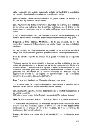 x) La realización, con carácter ocasional o aislado, por las SGIIC o sociedades
de inversión de actividades para las que no están autorizadas.

y) El uso indebido de las denominaciones a las que se refieren los artículo 14 y
40.7 de esta ley y normas de desarrollo.

z) El incumplimiento de los compromisos asumidos por la SGIIC o sociedades
de inversión para subsanas las deficiencias detectadas en el ámbito de la
supervisión e inspección, cuando no deba calificarse como infracción muy
grave.

Z bis) El incumplimiento de lo dispuesto en el artículo 28 bis de esta ley y sus
normas de desarrollo, cuando no deba calificarse como infracción muy grave.

Disposición Final Décima. Modificación de la Ley 25/2005, de 24 de
noviembre, reguladora de las entidades de capital riesgo y de sus sociedades
gestoras.

La Ley 25/2005, de 24 de noviembre, reguladora de las entidades de capital
riesgo y de sus sociedades gestoras queda modificada de la siguiente manera:

Uno. El párrafo segundo del artículo 49.2 queda redactado de la siguiente
forma:

“Ostentan cargos de administración o dirección en las entidades a que se
refiere el párrafo anterior, a los efectos de lo dispuesto en este Título, sus
administradores o miembros de sus órganos colegiados de administración, así
como sus directores generales y asimilados, entendiéndose por tales aquellas
personas que desarrollen en la entidad funciones de dirección bajo la
dependencia directa de su órgano de administración o de comisiones
ejecutivas o consejeros delegados del mismo.”

Dos. El apartado 3 del artículo 50 queda redactado como sigue:

3. Las actuaciones de comprobación podrán desarrollarse, a elección de los
servicios de la Comisión Nacional del Mercado de Valores:

a) En cualquier despacho, oficina o dependencia de la entidad inspeccionada o
de su representante.
b) En los propios locales de la Comisión Nacional del Mercado de Valores.”

Tres. Se añade un nuevo apartado 7 al artículo 50 con el siguiente tenor literal:

“7. Resultarán de aplicación a las funciones de supervisión e inspección de la
CNMV sobre las entidades sujetas al ámbito de esta ley las disposiciones
contenidas en el artículo 70 de la Ley 35/2003, de 4 de noviembre, de
instituciones de inversión colectiva.

Cuatro. Se añade una nueva letra i) al artículo 52.1 con el siguiente tenor
literal:

                                                                              120
 