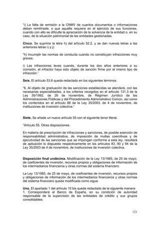 “i) La falta de remisión a la CNMV de cuantos documentos o informaciones
deban remitírsele, o que aquélla requiera en el ejercicio de sus funciones,
cuando con ello se dificulte la apreciación de la solvencia de la entidad o, en su
caso, de la situación patrimonial de las entidades gestionadas.

Cinco. Se suprime la letra h) del artículo 52.2, y se dan nuevas letras a las
anteriores letras i) y j):

“h) Incumplir las normas de conducta cuando no constituyan infracciones muy
graves.

i) Las infracciones leves cuando, durante los dos años anteriores a su
comisión, el infractor haya sido objeto de sanción firme por el mismo tipo de
infracción.”

Seis. El artículo 53.6 queda redactado en los siguientes términos:

“6. Al objeto de graduación de las sanciones establecidas se atenderá, con las
necesarias especialidades, a los criterios recogidos en el artículo 131.3 de la
Ley 30/1992, de 26 de noviembre, de Régimen Jurídico de las
Administraciones Públicas y del Procedimiento Administrativo Común, así como
los contenidos en el artículo 88 de la Ley 35/2003, de 4 de noviembre, de
instituciones de inversión colectiva.”


Siete. Se añade un nuevo artículo 55 con el siguiente tenor literal.

“Artículo 55. Otras disposiciones.

En materia de prescripción de infracciones y sanciones, de posible exención de
responsabilidad administrativa, de imposición de multas coercitivas y de
ejecutividad de las sanciones que se impongan conforme a esta ley, resultará
de aplicación lo dispuesto respectivamente en los artículos 83, 90 y 94 de la
Ley 35/2003 de 4 de noviembre, de instituciones de inversión colectiva.


Disposición final undécima. Modificación de la Ley 13/1985, de 25 de mayo,
de coeficientes de inversión, recursos propios y obligaciones de información de
los intermediarios financieros y otras normas del sistema financiero

La Ley 13/1985, de 25 de mayo, de coeficientes de inversión, recursos propios
y obligaciones de información de los intermediarios financieros y otras normas
del sistema financiero queda modificada como sigue.

Uno. El apartado 1 del artículo 10 bis queda redactado de la siguiente manera:
1. Corresponderá al Banco de España, en su condición de autoridad
responsable de la supervisión de las entidades de crédito y sus grupos
consolidables:


                                                                              121
 