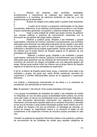 a.             Revisar      los   sistemas,     sean     acuerdos,   estrategias,
procedimientos o mecanismos de cualquier tipo, aplicados para dar
cumplimiento a la normativa de solvencia contenida en esta ley y en las
disposiciones que la desarrollen;
b.             Evaluar los riesgos a los cuáles están o pueden estar expuestos;
y
c.               A partir de la revisión y evaluación mencionadas en las letras
precedentes, determinar si los sistemas mencionados en la letra a y los fondos
propios mantenidos garantizan una gestión y cobertura sólidas de sus riesgos.
d.             Exigir a cada entidad de crédito que posea normas de gobierno
que incluyan políticas y prácticas de remuneración coherentes con la
promoción de una gestión del riesgo sólida y efectiva.
e.             Elaborar y publicar guías, dirigidas a las entidades y grupos
supervisados, indicando los criterios, prácticas o procedimientos, que considera
adecuados para favorecer una adecuada evaluación de los riesgos a que están
o puedan estar expuestos así como el mejor cumplimiento de las normas de
ordenación y disciplina de los sujetos supervisados. Dichas guías podrán incluir
los criterios que el propio Banco de España seguirá en el ejercicio de sus
actividades de supervisión.
f.               Elaborar y publicar guías, dirigidas a las entidades y grupos
supervisados, indicando los criterios, prácticas o procedimientos, que considera
adecuados para garantizar que las prácticas de remuneración derivan en unos
incentivos de asunción de riesgos compatibles con una adecuada gestión del
riesgo. Dichas guías podrán incluir los criterios que el propio Banco de España
seguirá en el ejercicio de sus actividades de supervisión.

A tal fin, el Banco de España podrá hacer suyas, y transmitir como tales a las
entidades y grupos, las guías que, sobre dichas cuestiones, aprueben los
organismos o comités internacionales activos en la regulación y supervisión
bancarias.

Los análisis y evaluaciones mencionados en las letras a y b anteriores se
actualizarán con periodicidad al menos anual.

Dos. El apartado 1 del artículo 10 ter queda redactado como sigue:

1.Los grupos consolidables de entidades de crédito y las entidades de crédito
no integradas en uno de estos grupos consolidables harán pública, tan pronto
como sea viable, al menos con periodicidad anual y debidamente integrada en
un solo documento denominado Información con relevancia prudencial,
información concreta sobre aquellos datos de su situación financiera y actividad
en los que el mercado y otras partes interesadas puedan tener interés con el fin
de evaluar los riesgos a los que se enfrentan, su estrategia de mercado, su
control de riesgos, su organización interna y su situación al objeto de dar
cumplimiento a las exigencias mínimas de recursos propios previstas en esta
Ley.

También se publicará la siguiente información relativa a las prácticas y políticas
de remuneración de las entidades de crédito para aquellas categorías de


                                                                              122
 