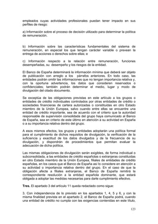 empleados cuyas actividades profesionales puedan tener impacto en sus
perfiles de riesgo:

a) Información sobre el proceso de decisión utilizado para determinar la política
de remuneración.


b) Información sobre las características fundamentales del sistema de
remuneración, en especial los que tengan carácter variable o prevean la
entrega de acciones o derechos sobre ellas; e

c) Información respecto a la relación entre remuneración, funciones
desempeñadas, su desempeño y los riesgos de la entidad.

El Banco de España determinará la información mínima que deberá ser objeto
de publicación con arreglo a los párrafos anteriores. En todo caso, las
entidades podrán omitir las informaciones que no tengan importancia relativa y,
con la oportuna advertencia, los datos que consideren reservados o
confidenciales; también podrán determinar el medio, lugar y modo de
divulgación del citado documento.

Se exceptúa de las obligaciones previstas en este artículo a los grupos o
entidades de crédito individuales controlados por otras entidades de crédito o
sociedades financieras de cartera autorizadas o constituidas en otro Estado
miembro de la Unión Europea, salvo cuando entre ellas se encuentre una
entidad de crédito importante, sea de acuerdo con el criterio que la autoridad
responsable de supervisión consolidada del grupo haya comunicado al Banco
de España, sea en criterio de este último en atención a su actividad en España
o a su importancia relativa dentro del grupo.

A esos mismos efectos, los grupos y entidades adoptarán una política formal
para el cumplimiento de dichos requisitos de divulgación, la verificación de la
suficiencia y exactitud de los datos divulgados y de la frecuencia de su
divulgación, y dispondrán de procedimientos que permitan evaluar la
adecuación de dicha política.

Las mismas obligaciones de divulgación serán exigibles, de forma individual o
subconsolidada, a las entidades de crédito españolas o extranjeras constituidas
en otro Estado miembro de la Unión Europea, filiales de entidades de crédito
españolas, en los casos que el Banco de España así lo considere en atención a
su actividad o importancia relativa dentro del grupo. En el caso de que la
obligación afecte a filiales extranjeras, el Banco de España remitirá la
correspondiente resolución a la entidad española dominante, que estará
obligada a adoptar las medidas necesarias para darle cumplimiento efectivo.

Tres. El apartado 3 del artículo 11 queda redactado como sigue:

3. Con independencia de lo previsto en los apartados 1, 4, 5 y 6, y con la
misma finalidad prevista en el apartado 2, el Banco de España podrá, cuando
una entidad de crédito no cumpla con las exigencias contenidas en este título,

                                                                             123
 