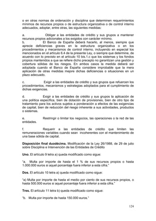 o en otras normas de ordenación y disciplina que determinen requerimientos
mínimos de recursos propios o de estructura organizativa o de control interno
adecuados, adoptar, entre otras, las siguientes medidas:

a.              Obligar a las entidades de crédito y sus grupos a mantener
recursos propios adicionales a los exigidos con carácter mínimo.
b.            El Banco de España deberá hacerlo, al menos, siempre que
aprecie deficiencias graves en la estructura organizativa o en los
procedimientos y mecanismos de control interno, incluyendo en especial los
mencionados en el artículo 6.4 de la presente Ley, o siempre que determine, de
acuerdo con lo previsto en el artículo 10 bis.1.c que los sistemas y los fondos
propios mantenidos a que se refiere dicho precepto no garantizan una gestión y
cobertura sólidas de los riesgos. En ambos casos la medida deberá ser
adoptada cuando el Banco de España considere improbable que la mera
aplicación de otras medidas mejore dichas deficiencias o situaciones en un
plazo adecuado.

c.             Exigir a las entidades de crédito y sus grupos que refuercen los
procedimientos, mecanismos y estrategias adoptados para el cumplimiento de
dichas exigencias.

d.             Exigir a las entidades de crédito y sus grupos la aplicación de
una política específica, bien de dotación de provisiones, bien de otro tipo de
tratamiento para los activos sujetos a ponderación a efectos de las exigencias
de capital, bien de reducción del riesgo inherente a sus actividades, productos
o sistemas.

e.            Restringir o limitar los negocios, las operaciones o la red de las
entidades.

f.            Requerir a las entidades de crédito que limiten las
remuneraciones variables cuando sean incoherentes con el mantenimiento de
una base sólida de capital.

Disposición final duodécima. Modificación de la Ley 26/1988, de 29 de julio
sobre Disciplina e Intervención de las Entidades de Crédito

Uno. El artículo 9 letra a) queda modificado como sigue:

“a. Multa por importe de hasta el 1 % de sus recursos propios o hasta
1.000.000 euros si aquel porcentaje fuera inferior a esta cifra.”

Dos. El artículo 10 letra a) queda modificado como sigue:

“a) Multa por importe de hasta el medio por ciento de sus recursos propios, o
hasta 500.000 euros si aquel porcentaje fuera inferior a esta cifra.”

Tres. El artículo 11 letra b) queda modificado como sigue:

“b. Multa por importe de hasta 150.000 euros.”

                                                                            124
 
