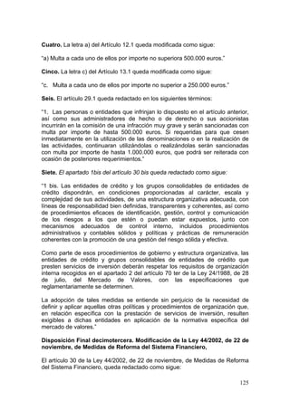 Cuatro. La letra a) del Artículo 12.1 queda modificada como sigue:

“a) Multa a cada uno de ellos por importe no superiora 500.000 euros.”

Cinco. La letra c) del Artículo 13.1 queda modificada como sigue:

“c. Multa a cada uno de ellos por importe no superior a 250.000 euros.”

Seis. El artículo 29.1 queda redactado en los siguientes términos:

“1. Las personas o entidades que infrinjan lo dispuesto en el artículo anterior,
así como sus administradores de hecho o de derecho o sus accionistas
incurrirán en la comisión de una infracción muy grave y serán sancionadas con
multa por importe de hasta 500.000 euros. Si requeridas para que cesen
inmediatamente en la utilización de las denominaciones o en la realización de
las actividades, continuaran utilizándolas o realizándolas serán sancionadas
con multa por importe de hasta 1.000.000 euros, que podrá ser reiterada con
ocasión de posteriores requerimientos.”

Siete. El apartado 1bis del artículo 30 bis queda redactado como sigue:

“1 bis. Las entidades de crédito y los grupos consolidables de entidades de
crédito dispondrán, en condiciones proporcionadas al carácter, escala y
complejidad de sus actividades, de una estructura organizativa adecuada, con
líneas de responsabilidad bien definidas, transparentes y coherentes, así como
de procedimientos eficaces de identificación, gestión, control y comunicación
de los riesgos a los que estén o puedan estar expuestos, junto con
mecanismos adecuados de control interno, incluidos procedimientos
administrativos y contables sólidos y políticas y prácticas de remuneración
coherentes con la promoción de una gestión del riesgo sólida y efectiva.

Como parte de esos procedimientos de gobierno y estructura organizativa, las
entidades de crédito y grupos consolidables de entidades de crédito que
presten servicios de inversión deberán respetar los requisitos de organización
interna recogidos en el apartado 2 del artículo 70 ter de la Ley 24/1988, de 28
de julio, del Mercado de Valores, con las especificaciones que
reglamentariamente se determinen.

La adopción de tales medidas se entiende sin perjuicio de la necesidad de
definir y aplicar aquellas otras políticas y procedimientos de organización que,
en relación específica con la prestación de servicios de inversión, resulten
exigibles a dichas entidades en aplicación de la normativa específica del
mercado de valores.”

Disposición Final decimotercera. Modificación de la Ley 44/2002, de 22 de
noviembre, de Medidas de Reforma del Sistema Financiero,

El artículo 30 de la Ley 44/2002, de 22 de noviembre, de Medidas de Reforma
del Sistema Financiero, queda redactado como sigue:

                                                                            125
 