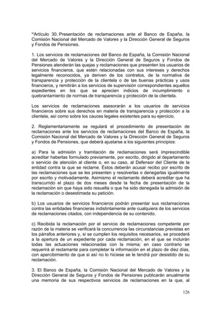 “Artículo 30. Presentación de reclamaciones ante el Banco de España, la
Comisión Nacional del Mercado de Valores y la Dirección General de Seguros
y Fondos de Pensiones.

1. Los servicios de reclamaciones del Banco de España, la Comisión Nacional
del Mercado de Valores y la Dirección General de Seguros y Fondos de
Pensiones atenderán las quejas y reclamaciones que presenten los usuarios de
servicios financieros, que estén relacionadas con sus intereses y derechos
legalmente reconocidos, ya deriven de los contratos, de la normativa de
transparencia y protección de la clientela o de las buenas prácticas y usos
financieros, y remitirán a los servicios de supervisión correspondientes aquellos
expedientes en los que se aprecien indicios de incumplimiento o
quebrantamiento de normas de transparencia y protección de la clientela.

Los servicios de reclamaciones asesorarán a los usuarios de servicios
financieros sobre sus derechos en materia de transparencia y protección a la
clientela, así como sobre los cauces legales existentes para su ejercicio.

2. Reglamentariamente se regulará el procedimiento de presentación de
reclamaciones ante los servicios de reclamaciones del Banco de España, la
Comisión Nacional del Mercado de Valores y la Dirección General de Seguros
y Fondos de Pensiones, que deberá ajustarse a los siguientes principios:

a) Para la admisión y tramitación de reclamaciones será imprescindible
acreditar haberlas formulado previamente, por escrito, dirigido al departamento
o servicio de atención al cliente o, en su caso, al Defensor del Cliente de la
entidad contra la que se reclame. Éstos deberán acusar recibo por escrito de
las reclamaciones que se les presenten y resolverlas o denegarlas igualmente
por escrito y motivadamente. Asimismo el reclamante deberá acreditar que ha
transcurrido el plazo de dos meses desde la fecha de presentación de la
reclamación sin que haya sido resuelta o que ha sido denegada la admisión de
la reclamación o desestimada su petición.

b) Los usuarios de servicios financieros podrán presentar sus reclamaciones
contra las entidades financieras indistintamente ante cualquiera de los servicios
de reclamaciones citados, con independencia de su contenido.

c) Recibida la reclamación por el servicio de reclamaciones competente por
razón de la materia se verificará la concurrencia las circunstancias previstas en
los párrafos anteriores y, si se cumplen los requisitos necesarios, se procederá
a la apertura de un expediente por cada reclamación, en el que se incluirán
todas las actuaciones relacionadas con la misma; en caso contrario se
requerirá al reclamante para completar la información en el plazo de diez días,
con apercibimiento de que si así no lo hiciese se le tendrá por desistido de su
reclamación.

3. El Banco de España, la Comisión Nacional del Mercado de Valores y la
Dirección General de Seguros y Fondos de Pensiones publicarán anualmente
una memoria de sus respectivos servicios de reclamaciones en la que, al

                                                                             126
 