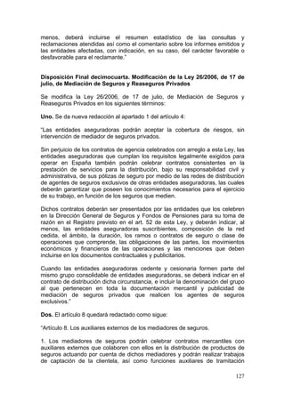menos, deberá incluirse el resumen estadístico de las consultas y
reclamaciones atendidas así como el comentario sobre los informes emitidos y
las entidades afectadas, con indicación, en su caso, del carácter favorable o
desfavorable para el reclamante.”


Disposición Final decimocuarta. Modificación de la Ley 26/2006, de 17 de
julio, de Mediación de Seguros y Reaseguros Privados

Se modifica la Ley 26/2006, de 17 de julio, de Mediación de Seguros y
Reaseguros Privados en los siguientes términos:

Uno. Se da nueva redacción al apartado 1 del artículo 4:

“Las entidades aseguradoras podrán aceptar la cobertura de riesgos, sin
intervención de mediador de seguros privados.

Sin perjuicio de los contratos de agencia celebrados con arreglo a esta Ley, las
entidades aseguradoras que cumplan los requisitos legalmente exigidos para
operar en España también podrán celebrar contratos consistentes en la
prestación de servicios para la distribución, bajo su responsabilidad civil y
administrativa, de sus pólizas de seguro por medio de las redes de distribución
de agentes de seguros exclusivos de otras entidades aseguradoras, las cuales
deberán garantizar que poseen los conocimientos necesarios para el ejercicio
de su trabajo, en función de los seguros que medien.

Dichos contratos deberán ser presentados por las entidades que los celebren
en la Dirección General de Seguros y Fondos de Pensiones para su toma de
razón en el Registro previsto en el art. 52 de esta Ley, y deberán indicar, al
menos, las entidades aseguradoras suscribientes, composición de la red
cedida, el ámbito, la duración, los ramos o contratos de seguro o clase de
operaciones que comprende, las obligaciones de las partes, los movimientos
económicos y financieros de las operaciones y las menciones que deben
incluirse en los documentos contractuales y publicitarios.

Cuando las entidades aseguradoras cedente y cesionaria formen parte del
mismo grupo consolidable de entidades aseguradoras, se deberá indicar en el
contrato de distribución dicha circunstancia, e incluir la denominación del grupo
al que pertenecen en toda la documentación mercantil y publicidad de
mediación de seguros privados que realicen los agentes de seguros
exclusivos.”

Dos. El artículo 8 quedará redactado como sigue:

“Artículo 8. Los auxiliares externos de los mediadores de seguros.

1. Los mediadores de seguros podrán celebrar contratos mercantiles con
auxiliares externos que colaboren con ellos en la distribución de productos de
seguros actuando por cuenta de dichos mediadores y podrán realizar trabajos
de captación de la clientela, así como funciones auxiliares de tramitación

                                                                             127
 