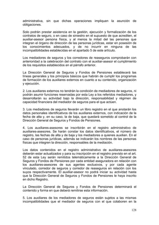 administrativa, sin que dichas operaciones impliquen la asunción de
obligaciones.

Solo podrán prestar asistencia en la gestión, ejecución y formalización de los
contratos de seguro, o en caso de siniestro en el supuesto de que acrediten, el
auxiliar-asesor persona física, y al menos la mitad del las personas que
integran el órgano de dirección de las personas jurídicas, estar en posesión de
los conocimientos adecuados, y de no incurrir en ninguna de las
incompatibilidades establecidas en el apartado 5 de este artículo.

Los mediadores de seguros y los corredores de reaseguros comprobarán con
anterioridad a la celebración del contrato con el auxiliar-asesor el cumplimiento
de los requisitos establecidos en el párrafo anterior.

La Dirección General de Seguros y Fondos de Pensiones establecerá las
líneas generales y los principios básicos que habrán de cumplir los programas
de formación de los auxiliares externos en cuanto a su contenido, organización
y ejecución.

2. Los auxiliares externos no tendrán la condición de mediadores de seguros, ni
podrán asumir funciones reservadas por esta Ley a los referidos mediadores, y
desarrollarán su actividad bajo la dirección, responsabilidad y régimen de
capacidad financiera del mediador de seguros para el que actúen.

3. Los mediadores de seguros llevarán un libro registro en el que anotarán los
datos personales identificativos de los auxiliares externos, con indicación de la
fecha de alta y, en su caso, la de baja, que quedará sometido al control de la
Dirección General de Seguros y Fondos de Pensiones.

4. Los auxiliares-asesores se inscribirán en el registro administrativo de
auxiliares-asesores. Se harán constar los datos identificativos, el número de
registro, las fechas de alta y de baja y los mediadores a quienes auxilian. En el
caso de personas jurídicas, además se indicarán los nombres de las personas
físicas que integren la dirección, responsables de la mediación.

Los datos contenidos en el registro administrativo de auxiliares-asesores
deberán estar actualizados y para su inscripción en el registro previsto en el art.
52 de esta Ley serán remitidos telemáticamente a la Dirección General de
Seguros y Fondos de Pensiones por cada entidad aseguradora en relación con
los auxiliares-asesores de sus agentes exclusivos, y por cada agente
vinculado, corredor de seguros y corredor de reaseguros en relación con los
suyos respectivamente. El auxiliar-asesor no podrá iniciar su actividad hasta
que la Dirección General de Seguros y Fondos de Pensiones le haya inscrito
en dicho Registro.

La Dirección General de Seguros y Fondos de Pensiones determinará el
contenido y forma en que deberá remitirse esta información.

5. Los auxiliares de los mediadores de seguros están sujetos a las mismas
incompatibilidades que el mediador de seguros con el que colaboren en la

                                                                               128
 