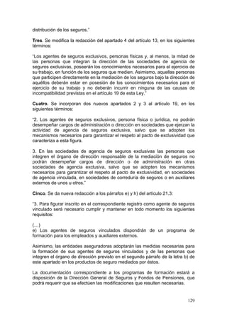 distribución de los seguros.”

Tres. Se modifica la redacción del apartado 4 del artículo 13, en los siguientes
términos:

“Los agentes de seguros exclusivos, personas físicas y, al menos, la mitad de
las personas que integran la dirección de las sociedades de agencia de
seguros exclusivas, poseerán los conocimientos necesarios para el ejercicio de
su trabajo, en función de los seguros que medien. Asimismo, aquellas personas
que participen directamente en la mediación de los seguros bajo la dirección de
aquéllos deberán estar en posesión de los conocimientos necesarios para el
ejercicio de su trabajo y no deberán incurrir en ninguna de las causas de
incompatibilidad previstas en el artículo 19 de esta Ley.”

Cuatro. Se incorporan dos nuevos apartados 2 y 3 al artículo 19, en los
siguientes términos:

“2. Los agentes de seguros exclusivos, persona física o jurídica, no podrán
desempeñar cargos de administración o dirección en sociedades que ejerzan la
actividad de agencia de seguros exclusiva, salvo que se adopten los
mecanismos necesarios para garantizar el respeto al pacto de exclusividad que
caracteriza a esta figura.

3. En las sociedades de agencia de seguros exclusivas las personas que
integren el órgano de dirección responsable de la mediación de seguros no
podrán desempeñar cargos de dirección o de administración en otras
sociedades de agencia exclusiva, salvo que se adopten los mecanismos
necesarios para garantizar el respeto al pacto de exclusividad, en sociedades
de agencia vinculada, en sociedades de correduría de seguros o en auxiliares
externos de unos u otros.”

Cinco. Se da nueva redacción a los párrafos e) y h) del artículo 21.3:

“3. Para figurar inscrito en el correspondiente registro como agente de seguros
vinculado será necesario cumplir y mantener en todo momento los siguientes
requisitos:

(…)
e) Los agentes de seguros vinculados dispondrán de un programa de
formación para los empleados y auxiliares externos.

Asimismo, las entidades aseguradoras adoptarán las medidas necesarias para
la formación de sus agentes de seguros vinculados y de las personas que
integren el órgano de dirección previsto en el segundo párrafo de la letra b) de
este apartado en los productos de seguro mediados por éstos.

La documentación correspondiente a los programas de formación estará a
disposición de la Dirección General de Seguros y Fondos de Pensiones, que
podrá requerir que se efectúen las modificaciones que resulten necesarias.


                                                                            129
 