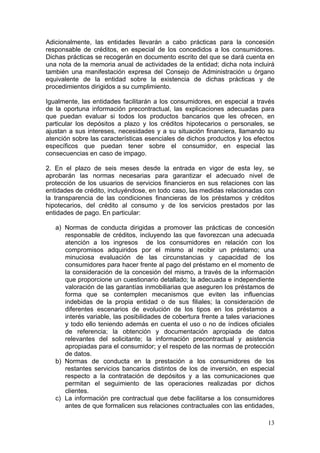 Adicionalmente, las entidades llevarán a cabo prácticas para la concesión
responsable de créditos, en especial de los concedidos a los consumidores.
Dichas prácticas se recogerán en documento escrito del que se dará cuenta en
una nota de la memoria anual de actividades de la entidad; dicha nota incluirá
también una manifestación expresa del Consejo de Administración u órgano
equivalente de la entidad sobre la existencia de dichas prácticas y de
procedimientos dirigidos a su cumplimiento.

Igualmente, las entidades facilitarán a los consumidores, en especial a través
de la oportuna información precontractual, las explicaciones adecuadas para
que puedan evaluar si todos los productos bancarios que les ofrecen, en
particular los depósitos a plazo y los créditos hipotecarios o personales, se
ajustan a sus intereses, necesidades y a su situación financiera, llamando su
atención sobre las características esenciales de dichos productos y los efectos
específicos que puedan tener sobre el consumidor, en especial las
consecuencias en caso de impago.

2. En el plazo de seis meses desde la entrada en vigor de esta ley, se
aprobarán las normas necesarias para garantizar el adecuado nivel de
protección de los usuarios de servicios financieros en sus relaciones con las
entidades de crédito, incluyéndose, en todo caso, las medidas relacionadas con
la transparencia de las condiciones financieras de los préstamos y créditos
hipotecarios, del crédito al consumo y de los servicios prestados por las
entidades de pago. En particular:

   a) Normas de conducta dirigidas a promover las prácticas de concesión
      responsable de créditos, incluyendo las que favorezcan una adecuada
      atención a los ingresos de los consumidores en relación con los
      compromisos adquiridos por el mismo al recibir un préstamo; una
      minuciosa evaluación de las circunstancias y capacidad de los
      consumidores para hacer frente al pago del préstamo en el momento de
      la consideración de la concesión del mismo, a través de la información
      que proporcione un cuestionario detallado; la adecuada e independiente
      valoración de las garantías inmobiliarias que aseguren los préstamos de
      forma que se contemplen mecanismos que eviten las influencias
      indebidas de la propia entidad o de sus filiales; la consideración de
      diferentes escenarios de evolución de los tipos en los préstamos a
      interés variable, las posibilidades de cobertura frente a tales variaciones
      y todo ello teniendo además en cuenta el uso o no de índices oficiales
      de referencia; la obtención y documentación apropiada de datos
      relevantes del solicitante; la información precontractual y asistencia
      apropiadas para el consumidor; y el respeto de las normas de protección
      de datos.
   b) Normas de conducta en la prestación a los consumidores de los
      restantes servicios bancarios distintos de los de inversión, en especial
      respecto a la contratación de depósitos y a las comunicaciones que
      permitan el seguimiento de las operaciones realizadas por dichos
      clientes.
   c) La información pre contractual que debe facilitarse a los consumidores
      antes de que formalicen sus relaciones contractuales con las entidades,

                                                                              13
 