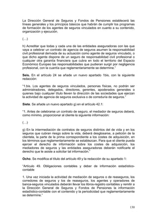 La Dirección General de Seguros y Fondos de Pensiones establecerá las
líneas generales y los principios básicos que habrán de cumplir los programas
de formación de los agentes de seguros vinculados en cuanto a su contenido,
organización y ejecución.

(…)

h) Acreditar que todas y cada una de las entidades aseguradoras con las que
vaya a celebrar un contrato de agencia de seguros asumen la responsabilidad
civil profesional derivada de su actuación como agente de seguros vinculado, o
que dicho agente dispone de un seguro de responsabilidad civil profesional o
cualquier otra garantía financiera que cubra en todo el territorio del Espacio
Económico Europeo las responsabilidades que pudieran surgir por negligencia
profesional, con la cuantía que reglamentariamente se determine.”

Seis. En el artículo 24 se añade un nuevo apartado 1bis, con la siguiente
redacción:

“1.bis. Los agentes de seguros vinculados, personas físicas, no podrán ser
administradores, delegados, directores, gerentes, apoderados generales o
quienes bajo cualquier título lleven la dirección de las sociedades que ejerzan
la actividad de agencia de seguros exclusiva o de correduría de seguros.”

Siete. Se añade un nuevo apartado g) en el artículo 42.1:

“1. Antes de celebrarse un contrato de seguro, el mediador de seguros deberá,
como mínimo, proporcionar al cliente la siguiente información:

(…)

g) En la intermediación de contratos de seguros distintos del de vida y en los
seguros que cubran riesgo sobre la vida, deberá desglosarse, a petición de la
clientela, la parte de la prima correspondiente a los costes de adquisición, en
los términos que reglamentariamente se establezcan. Para que el cliente pueda
ejercer el derecho de información sobre los costes de adquisición, los
mediadores de seguros y las entidades aseguradoras deberán notificarle el
derecho que le asiste a solicitar tal información.”

Ocho. Se modifica el título del artículo 49 y la redacción de su apartado 1:

“Artículo 49. Obligaciones contables y deber de información estadístico-
contable

1. Una vez iniciada la actividad de mediación de seguros o de reaseguros, los
corredores de seguros y los de reaseguros, los agentes y operadores de
banca-seguros vinculados deberán llevar los libros-registro contables y remitir a
la Dirección General de Seguros y Fondos de Pensiones la información
estadístico-contable con el contenido y la periodicidad que reglamentariamente
se determine.”


                                                                               130
 
