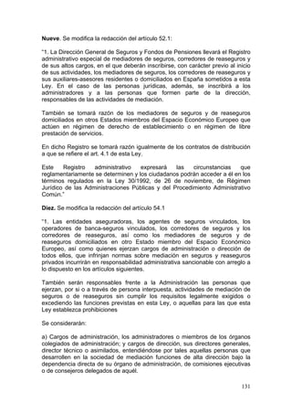 Nueve. Se modifica la redacción del artículo 52.1:

“1. La Dirección General de Seguros y Fondos de Pensiones llevará el Registro
administrativo especial de mediadores de seguros, corredores de reaseguros y
de sus altos cargos, en el que deberán inscribirse, con carácter previo al inicio
de sus actividades, los mediadores de seguros, los corredores de reaseguros y
sus auxiliares-asesores residentes o domiciliados en España sometidos a esta
Ley. En el caso de las personas jurídicas, además, se inscribirá a los
administradores y a las personas que formen parte de la dirección,
responsables de las actividades de mediación.

También se tomará razón de los mediadores de seguros y de reaseguros
domiciliados en otros Estados miembros del Espacio Económico Europeo que
actúen en régimen de derecho de establecimiento o en régimen de libre
prestación de servicios.

En dicho Registro se tomará razón igualmente de los contratos de distribución
a que se refiere el art. 4.1 de esta Ley.

Este    Registro   administrativo   expresará    las   circunstancias   que
reglamentariamente se determinen y los ciudadanos podrán acceder a él en los
términos regulados en la Ley 30/1992, de 26 de noviembre, de Régimen
Jurídico de las Administraciones Públicas y del Procedimiento Administrativo
Común.”

Diez. Se modifica la redacción del artículo 54.1

“1. Las entidades aseguradoras, los agentes de seguros vinculados, los
operadores de banca-seguros vinculados, los corredores de seguros y los
corredores de reaseguros, así como los mediadores de seguros y de
reaseguros domiciliados en otro Estado miembro del Espacio Económico
Europeo, así como quienes ejerzan cargos de administración o dirección de
todos ellos, que infrinjan normas sobre mediación en seguros y reaseguros
privados incurrirán en responsabilidad administrativa sancionable con arreglo a
lo dispuesto en los artículos siguientes.

También serán responsables frente a la Administración las personas que
ejerzan, por si o a través de persona interpuesta, actividades de mediación de
seguros o de reaseguros sin cumplir los requisitos legalmente exigidos o
excediendo las funciones previstas en esta Ley, o aquellas para las que esta
Ley establezca prohibiciones

Se considerarán:

a) Cargos de administración, los administradores o miembros de los órganos
colegiados de administración; y cargos de dirección, sus directores generales,
director técnico o asimilados, entendiéndose por tales aquellas personas que
desarrollen en la sociedad de mediación funciones de alta dirección bajo la
dependencia directa de su órgano de administración, de comisiones ejecutivas
o de consejeros delegados de aquél.

                                                                             131
 