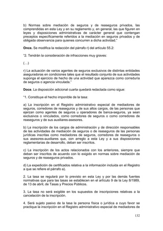 b) Normas sobre mediación de seguros y de reaseguros privados, las
comprendidas en esta Ley y en su reglamento y, en general, las que figuren en
leyes y disposiciones administrativas de carácter general que contengan
preceptos específicamente referidos a la mediación en seguros privados y de
obligada observancia para quienes concurren a dicha actividad.”

Once. Se modifica la redacción del párrafo r) del artículo 55.2:

“2. Tendrán la consideración de infracciones muy graves:

(…)

r) La actuación de varios agentes de seguros exclusivos de distintas entidades
aseguradoras en condiciones tales que el resultado conjunto de sus actividades
suponga el ejercicio de hecho de una actividad que aparezca como correduría
de seguros o agencia vinculada.”

Doce. La disposición adicional cuarta quedará redactada como sigue:

“1. Constituye el hecho imponible de la tasa:

a) La inscripción en el Registro administrativo especial de mediadores de
seguros, corredores de reaseguros y de sus altos cargos, de las personas que
ejerzan como agentes de seguros u operadores de banca-seguros, ya sean
exclusivos o vinculados, como corredores de seguros o como corredores de
reaseguros y de sus auxiliares-asesores.

b) La inscripción de los cargos de administración y de dirección responsables
de las actividades de mediación de seguros o de reaseguros de las personas
jurídicas inscritas como mediadores de seguros, corredores de reaseguros o
sus asesores-auxiliares que, con arreglo a esta Ley y a sus disposiciones
reglamentarias de desarrollo, deban ser inscritos.

c) La inscripción de los actos relacionados con los anteriores, siempre que
deban ser inscritos de acuerdo con lo exigido en normas sobre mediación de
seguros y de reaseguros privados.

d) La expedición de certificados relativa a la información incluida en el Registro
a que se refiere el párrafo a).

2. La tasa se regulará por lo previsto en esta Ley y por las demás fuentes
normativas que para las tasas se establecen en el artículo 9 de la Ley 8/1989,
de 13 de abril, de Tasas y Precios Públicos.

3. La tasa no será exigible en los supuestos de inscripciones relativas a la
cancelación de la inscripción.

4. Será sujeto pasivo de la tasa la persona física o jurídica a cuyo favor se
practique la inscripción en el Registro administrativo especial de mediadores de

                                                                              132
 