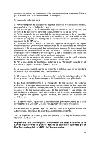 seguros, corredores de reaseguros y de sus altos cargos y la persona física o
jurídica solicitante de un certificado de dicho registro.

5. La cuantía de la tasa será:

a) Por la inscripción de un agente de seguros exclusivo o de un auxiliar-asesor,
persona física, una cuota fija de 11 euros.
b) Por la inscripción de un agente de seguros vinculado, de un corredor de
seguros o de reaseguros, personas físicas, una cuota fija de 63 euros.
c) Por la inscripción de una sociedad de agencia de seguros o de un operador
de banca-seguros, ya sean exclusivos o vinculados, de una sociedad de
correduría de seguros o de reaseguros o de un auxiliar-asesor persona jurídica,
una cuota fija de 147 euros.
d) Una cuota fija de 11 euros por cada alto cargo por la inscripción de cargos
de administración y de dirección responsables de las actividades de mediación
de seguros o de reaseguros de las sociedades de agencia de seguros o de los
operadores de banca-seguros, ya sean exclusivos o vinculados, de correduría
de seguros o de correduría de reaseguros, y por la inscripción de cargos de
administración y de dirección de los auxiliares-asesores.
e) Por la inscripción de cualquier otro acto inscribible o por la modificación de
los inscritos, una cuota fija de 11 euros por cada uno de ellos.
f) Por la expedición de certificados relativos a la información incluida en el
mencionado registro, una cuota fija de 11 euros.

6. La tasa se devengará cuando se presente la solicitud, que no se tramitará
sin que se haya efectuado el pago correspondiente.

7. El importe de la tasa se podrá recaudar mediante autoliquidación, en la
forma y plazos que se determinen por el Ministro de Economía y Hacienda.

8. La tasa correspondiente a la inscripción de los agentes de seguros
exclusivos, de los operadores de banca-seguros exclusivos, de los cargos de
administración y de dirección responsables de las actividades de mediación de
seguros, y de los auxiliares-asesores de los anteriores y sus cargos de
administración y dirección será autoliquidada por la entidad aseguradora en
cuyo registro de agentes figuren inscritos, en calidad de sustituto del
contribuyente.

9. La administración, liquidación y recaudación en periodo voluntario de la tasa
corresponde a la Dirección General de Seguros y Fondos de Pensiones.

La recaudación en periodo ejecutivo corresponde a la Agencia Estatal de
Administración Tributaria, de acuerdo con la legislación vigente.

10. Los importes de la tasa podrán actualizarse por la Ley de Presupuestos
Generales del Estado.”

Disposición Final Decimoquinta. Modificación del Texto Refundido de la
Ley de regulación de los planes y fondos de pensiones, aprobado por el
Real Decreto Legislativo 1/2002, de 29 de noviembre.

                                                                             133
 
