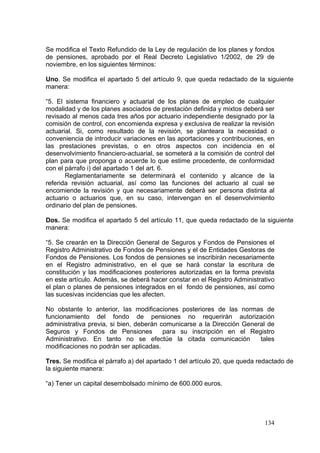 Se modifica el Texto Refundido de la Ley de regulación de los planes y fondos
de pensiones, aprobado por el Real Decreto Legislativo 1/2002, de 29 de
noviembre, en los siguientes términos:

Uno. Se modifica el apartado 5 del artículo 9, que queda redactado de la siguiente
manera:

“5. El sistema financiero y actuarial de los planes de empleo de cualquier
modalidad y de los planes asociados de prestación definida y mixtos deberá ser
revisado al menos cada tres años por actuario independiente designado por la
comisión de control, con encomienda expresa y exclusiva de realizar la revisión
actuarial. Si, como resultado de la revisión, se planteara la necesidad o
conveniencia de introducir variaciones en las aportaciones y contribuciones, en
las prestaciones previstas, o en otros aspectos con incidencia en el
desenvolvimiento financiero-actuarial, se someterá a la comisión de control del
plan para que proponga o acuerde lo que estime procedente, de conformidad
con el párrafo i) del apartado 1 del art. 6.
       Reglamentariamente se determinará el contenido y alcance de la
referida revisión actuarial, así como las funciones del actuario al cual se
encomiende la revisión y que necesariamente deberá ser persona distinta al
actuario o actuarios que, en su caso, intervengan en el desenvolvimiento
ordinario del plan de pensiones.

Dos. Se modifica el apartado 5 del artículo 11, que queda redactado de la siguiente
manera:

“5. Se crearán en la Dirección General de Seguros y Fondos de Pensiones el
Registro Administrativo de Fondos de Pensiones y el de Entidades Gestoras de
Fondos de Pensiones. Los fondos de pensiones se inscribirán necesariamente
en el Registro administrativo, en el que se hará constar la escritura de
constitución y las modificaciones posteriores autorizadas en la forma prevista
en este artículo. Además, se deberá hacer constar en el Registro Administrativo
el plan o planes de pensiones integrados en el fondo de pensiones, así como
las sucesivas incidencias que les afecten.

No obstante lo anterior, las modificaciones posteriores de las normas de
funcionamiento del fondo de pensiones no requerirán autorización
administrativa previa, si bien, deberán comunicarse a la Dirección General de
Seguros y Fondos de Pensiones            para su inscripción en el Registro
Administrativo. En tanto no se efectúe la citada comunicación           tales
modificaciones no podrán ser aplicadas.

Tres. Se modifica el párrafo a) del apartado 1 del artículo 20, que queda redactado de
la siguiente manera:

“a) Tener un capital desembolsado mínimo de 600.000 euros.




                                                                            134
 