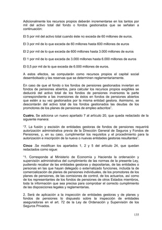 Adicionalmente los recursos propios deberán incrementarse en los tantos por
mil del activo total del fondo o fondos gestionados que se señalan a
continuación:

El 5 por mil del activo total cuando éste no exceda de 60 millones de euros.

El 3 por mil de lo que exceda de 60 millones hasta 600 millones de euros

El 2 por mil de lo que exceda de 600 millones hasta 3.000 millones de euros

El 1 por mil de lo que exceda de 3.000 millones hasta 6.000 millones de euros

El 0,5 por mil de lo que exceda de 6.000 millones de euros.

A estos efectos, se computarán como recursos propios el capital social
desembolsado y las reservas que se determinen reglamentariamente.

En caso de que el fondo o los fondos de pensiones gestionados inviertan en
fondos de pensiones abiertos, para calcular los recursos propios exigibles se
deducirá del activo total de los fondos de pensiones inversores la parte
correspondiente a las inversiones de éstos en fondos de pensiones abiertos
que estén a su vez gestionados por la misma entidad gestora. Asimismo, se
descontarán del activo total de los fondos gestionados las deudas de los
promotores de los planes de pensiones de empleo adscritos”.

Cuatro. Se adiciona un nuevo apartado 7 al artículo 20, que queda redactado de la
siguiente manera:

“7. La fusión y escisión de entidades gestoras de fondos de pensiones requerirá
autorización administrativa previa de la Dirección General de Seguros y Fondos de
Pensiones, y, en su caso, cumplimentar los requisitos y el procedimiento para la
autorización e inscripción de la nueva o nuevas entidades gestoras resultantes”.

Cinco .Se modifican los apartados 1, 2 y 5 del artículo 24, que quedan
redactados como sigue:

“1. Corresponde al Ministerio de Economía y Hacienda la ordenación y
supervisión administrativa del cumplimiento de las normas de la presente Ley,
pudiendo recabar de las entidades gestoras y depositarias, de las entidades o
personas en las que hayan delegado o externalizado funciones, incluida la de
comercialización de planes de pensiones individuales, de los promotores de los
planes de pensiones, de las comisiones de control, de los actuarios, así como
de los representantes de los fondos de pensiones de otros Estados miembros,
toda la información que sea precisa para comprobar el correcto cumplimiento
de las disposiciones legales y reglamentarias.

2. Será de aplicación a la inspección de entidades gestoras y de planes y
fondos de pensiones lo dispuesto sobre la inspección de entidades
aseguradoras en el art. 72 de la Ley de Ordenación y Supervisión de los
Seguros Privados.

                                                                               135
 