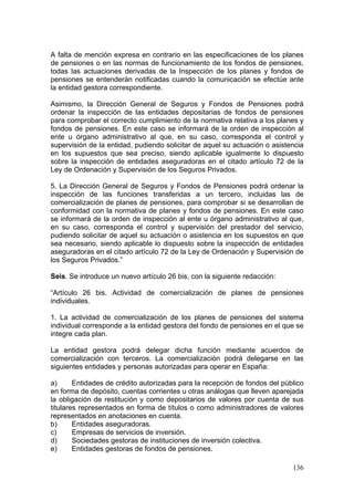 A falta de mención expresa en contrario en las especificaciones de los planes
de pensiones o en las normas de funcionamiento de los fondos de pensiones,
todas las actuaciones derivadas de la Inspección de los planes y fondos de
pensiones se entenderán notificadas cuando la comunicación se efectúe ante
la entidad gestora correspondiente.

Asimismo, la Dirección General de Seguros y Fondos de Pensiones podrá
ordenar la inspección de las entidades depositarias de fondos de pensiones
para comprobar el correcto cumplimiento de la normativa relativa a los planes y
fondos de pensiones. En este caso se informará de la orden de inspección al
ente u órgano administrativo al que, en su caso, corresponda el control y
supervisión de la entidad, pudiendo solicitar de aquel su actuación o asistencia
en los supuestos que sea preciso, siendo aplicable igualmente lo dispuesto
sobre la inspección de entidades aseguradoras en el citado artículo 72 de la
Ley de Ordenación y Supervisión de los Seguros Privados.

5. La Dirección General de Seguros y Fondos de Pensiones podrá ordenar la
inspección de las funciones transferidas a un tercero, incluidas las de
comercialización de planes de pensiones, para comprobar si se desarrollan de
conformidad con la normativa de planes y fondos de pensiones. En este caso
se informará de la orden de inspección al ente u órgano administrativo al que,
en su caso, corresponda el control y supervisión del prestador del servicio,
pudiendo solicitar de aquel su actuación o asistencia en los supuestos en que
sea necesario, siendo aplicable lo dispuesto sobre la inspección de entidades
aseguradoras en el citado artículo 72 de la Ley de Ordenación y Supervisión de
los Seguros Privados.”

Seis. Se introduce un nuevo artículo 26 bis, con la siguiente redacción:

“Artículo 26 bis. Actividad de comercialización de planes de pensiones
individuales.

1. La actividad de comercialización de los planes de pensiones del sistema
individual corresponde a la entidad gestora del fondo de pensiones en el que se
integre cada plan.

La entidad gestora podrá delegar dicha función mediante acuerdos de
comercialización con terceros. La comercialización podrá delegarse en las
siguientes entidades y personas autorizadas para operar en España:

a)      Entidades de crédito autorizadas para la recepción de fondos del público
en forma de depósito, cuentas corrientes u otras análogas que lleven aparejada
la obligación de restitución y como depositarios de valores por cuenta de sus
titulares representados en forma de títulos o como administradores de valores
representados en anotaciones en cuenta.
b)      Entidades aseguradoras.
c)      Empresas de servicios de inversión.
d)      Sociedades gestoras de instituciones de inversión colectiva.
e)      Entidades gestoras de fondos de pensiones.

                                                                            136
 
