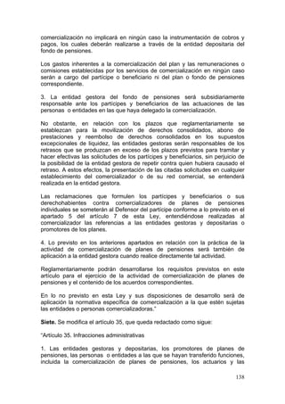 comercialización no implicará en ningún caso la instrumentación de cobros y
pagos, los cuales deberán realizarse a través de la entidad depositaria del
fondo de pensiones.

Los gastos inherentes a la comercialización del plan y las remuneraciones o
comisiones establecidas por los servicios de comercialización en ningún caso
serán a cargo del partícipe o beneficiario ni del plan o fondo de pensiones
correspondiente.

3. La entidad gestora del fondo de pensiones será subsidiariamente
responsable ante los partícipes y beneficiarios de las actuaciones de las
personas o entidades en las que haya delegado la comercialización.

No obstante, en relación con los plazos que reglamentariamente se
establezcan para la movilización de derechos consolidados, abono de
prestaciones y reembolso de derechos consolidados en los supuestos
excepcionales de liquidez, las entidades gestoras serán responsables de los
retrasos que se produzcan en exceso de los plazos previstos para tramitar y
hacer efectivas las solicitudes de los partícipes y beneficiarios, sin perjuicio de
la posibilidad de la entidad gestora de repetir contra quien hubiera causado el
retraso. A estos efectos, la presentación de las citadas solicitudes en cualquier
establecimiento del comercializador o de su red comercial, se entenderá
realizada en la entidad gestora.

Las reclamaciones que formulen los partícipes y beneficiarios o sus
derechohabientes contra comercializadores de planes de pensiones
individuales se someterán al Defensor del partícipe conforme a lo previsto en el
apartado 5 del artículo 7 de esta Ley, entendiéndose realizadas al
comercializador las referencias a las entidades gestoras y depositarias o
promotores de los planes.

4. Lo previsto en los anteriores apartados en relación con la práctica de la
actividad de comercialización de planes de pensiones será también de
aplicación a la entidad gestora cuando realice directamente tal actividad.

Reglamentariamente podrán desarrollarse los requisitos previstos en este
artículo para el ejercicio de la actividad de comercialización de planes de
pensiones y el contenido de los acuerdos correspondientes.

En lo no previsto en esta Ley y sus disposiciones de desarrollo será de
aplicación la normativa específica de comercialización a la que estén sujetas
las entidades o personas comercializadoras.”

Siete. Se modifica el artículo 35, que queda redactado como sigue:

“Artículo 35. Infracciones administrativas

1. Las entidades gestoras y depositarias, los promotores de planes de
pensiones, las personas o entidades a las que se hayan transferido funciones,
incluida la comercialización de planes de pensiones, los actuarios y las

                                                                               138
 