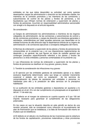entidades en las que éstos desarrollen su actividad, así como quienes
desempeñen cargos de administración o dirección en las entidades citadas, los
miembros de la comisión promotora y los miembros de las comisiones y
subcomisiones de control de los planes y fondos de pensiones, y los
liquidadores que infrinjan normas de ordenación y supervisión de planes y
fondos de pensiones, incurrirán en responsabilidad administrativa sancionable
con arreglo a lo dispuesto en el artículo siguiente.

Se considerarán:

a) Cargos de administración los administradores o miembros de los órganos
colegiados de administración, de las comisiones y subcomisiones de control y
de las comisiones promotoras, y cargos de dirección sus directores generales o
asimilados, entendiéndose por tales aquellas personas que desarrollen en la
entidad funciones de alta dirección bajo la dependencia directa de su órgano de
administración o de comisiones ejecutivas o consejeros delegados del mismo.

b) Normas de ordenación y supervisión de los planes y fondos de pensiones las
comprendidas en la presente Ley y en sus disposiciones reglamentarias de
desarrollo y, en general, las que figuren en leyes de carácter general que
contengan preceptos específicamente referidos a los planes y fondos de
pensiones o a otras entidades y personas contempladas en la presente Ley

2. Las infracciones de normas de ordenación y supervisión de los planes y
fondos de pensiones se clasifican en muy graves, graves y leves.

3. Tendrán la consideración de infracciones muy graves:

a) El ejercicio por las entidades gestoras de actividades ajenas a su objeto
exclusivo legalmente determinado, salvo que tenga un carácter meramente
ocasional o aislado, así como su aceptación            de los servicios de
comercialización de planes de pensiones por entidades o personas no
habilitadas para ello y la prestación de tales servicios sin la preceptiva
habilitación

b) La sustitución de las entidades gestoras o depositarias sin ajustarse a lo
dispuesto en el art. 23 o sin dar cumplimiento a lo preceptuado en el apartado 5
del art. 11 de esta Ley.

c) El defecto en el margen de solvencia en cuantía superior al 5 por 100 del
importe necesario para garantizar el cumplimiento de las obligaciones
potenciales.

En los casos en que la situación descrita en este párrafo se derive de una
revisión actuarial, sólo se considerará como infracción el incumplimiento del
plan de financiación que se establezca, o la falta de formulación del mismo en
el plazo que se establezca.

d) El defecto en el cálculo o la insuficiencia de las inversiones para la cobertura
de los fondos de capitalización, provisiones matemáticas y otras provisiones

                                                                               139
 