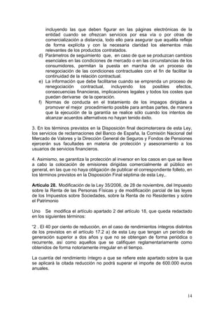 incluyendo las que deben figurar en las páginas electrónicas de la
      entidad cuando se ofrezcan servicios por esa vía o por otras de
      comercialización a distancia, todo ello para asegurar que aquélla refleje
      de forma explícita y con la necesaria claridad los elementos más
      relevantes de los productos contratados.
   d) Parámetros de seguimiento que, en caso de que se produzcan cambios
      esenciales en las condiciones de mercado o en las circunstancias de los
      consumidores, permitan la puesta en marcha de un proceso de
      renegociación de las condiciones contractuales con el fin de facilitar la
      continuidad de la relación contractual.
   e) La información que debe facilitarse cuando se emprenda un proceso de
      renegociación     contractual,   incluyendo    los    posibles  efectos,
      consecuencias financieras, implicaciones legales y todos los costes que
      puedan derivarse de la operación.
   f) Normas de conducta en el tratamiento de los impagos dirigidas a
      promover el mejor procedimiento posible para ambas partes, de manera
      que la ejecución de la garantía se realice sólo cuando los intentos de
      alcanzar acuerdos alternativos no hayan tenido éxito.

3. En los términos previstos en la Disposición final decimotercera de esta Ley,
los servicios de reclamaciones del Banco de España, la Comisión Nacional del
Mercado de Valores y la Dirección General de Seguros y Fondos de Pensiones
ejercerán sus facultades en materia de protección y asesoramiento a los
usuarios de servicios financieros.

4. Asimismo, se garantiza la protección al inversor en los casos en que se lleve
a cabo la colocación de emisiones dirigidas comercialmente al público en
general, en las que no haya obligación de publicar el correspondiente folleto, en
los términos previstos en la Disposición Final séptima de esta Ley,.

Artículo 28. Modificación de la Ley 35/2006, de 28 de noviembre, del Impuesto
sobre la Renta de las Personas Físicas y de modificación parcial de las leyes
de los Impuestos sobre Sociedades, sobre la Renta de no Residentes y sobre
el Patrimonio

Uno Se modifica el artículo apartado 2 del artículo 18, que queda redactado
en los siguientes términos:

“2 . El 40 por ciento de reducción, en el caso de rendimientos íntegros distintos
de los previstos en el artículo 17.2 a) de esta Ley que tengan un período de
generación superior a dos años y que no se obtengan de forma periódica o
recurrente, así como aquellos que se califiquen reglamentariamente como
obtenidos de forma notoriamente irregular en el tiempo.

La cuantía del rendimiento íntegro a que se refiere este apartado sobre la que
se aplicará la citada reducción no podrá superar el importe de 600.000 euros
anuales.




                                                                              14
 