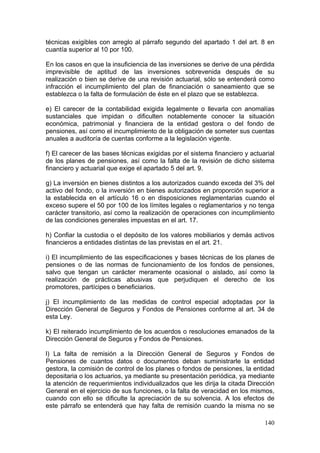 técnicas exigibles con arreglo al párrafo segundo del apartado 1 del art. 8 en
cuantía superior al 10 por 100.

En los casos en que la insuficiencia de las inversiones se derive de una pérdida
imprevisible de aptitud de las inversiones sobrevenida después de su
realización o bien se derive de una revisión actuarial, sólo se entenderá como
infracción el incumplimiento del plan de financiación o saneamiento que se
establezca o la falta de formulación de éste en el plazo que se establezca.

e) El carecer de la contabilidad exigida legalmente o llevarla con anomalías
sustanciales que impidan o dificulten notablemente conocer la situación
económica, patrimonial y financiera de la entidad gestora o del fondo de
pensiones, así como el incumplimiento de la obligación de someter sus cuentas
anuales a auditoría de cuentas conforme a la legislación vigente.

f) El carecer de las bases técnicas exigidas por el sistema financiero y actuarial
de los planes de pensiones, así como la falta de la revisión de dicho sistema
financiero y actuarial que exige el apartado 5 del art. 9.

g) La inversión en bienes distintos a los autorizados cuando exceda del 3% del
activo del fondo, o la inversión en bienes autorizados en proporción superior a
la establecida en el artículo 16 o en disposiciones reglamentarias cuando el
exceso supere el 50 por 100 de los límites legales o reglamentarios y no tenga
carácter transitorio, así como la realización de operaciones con incumplimiento
de las condiciones generales impuestas en el art. 17.

h) Confiar la custodia o el depósito de los valores mobiliarios y demás activos
financieros a entidades distintas de las previstas en el art. 21.

i) El incumplimiento de las especificaciones y bases técnicas de los planes de
pensiones o de las normas de funcionamiento de los fondos de pensiones,
salvo que tengan un carácter meramente ocasional o aislado, así como la
realización de prácticas abusivas que perjudiquen el derecho de los
promotores, partícipes o beneficiarios.

j) El incumplimiento de las medidas de control especial adoptadas por la
Dirección General de Seguros y Fondos de Pensiones conforme al art. 34 de
esta Ley.

k) El reiterado incumplimiento de los acuerdos o resoluciones emanados de la
Dirección General de Seguros y Fondos de Pensiones.

l) La falta de remisión a la Dirección General de Seguros y Fondos de
Pensiones de cuantos datos o documentos deban suministrarle la entidad
gestora, la comisión de control de los planes o fondos de pensiones, la entidad
depositaria o los actuarios, ya mediante su presentación periódica, ya mediante
la atención de requerimientos individualizados que les dirija la citada Dirección
General en el ejercicio de sus funciones, o la falta de veracidad en los mismos,
cuando con ello se dificulte la apreciación de su solvencia. A los efectos de
este párrafo se entenderá que hay falta de remisión cuando la misma no se

                                                                              140
 