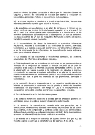 produzca dentro del plazo concedido al efecto por la Dirección General de
Seguros y Fondos de Pensiones al recordar por escrito la obligación de
presentación periódica o reiterar el requerimiento individualizado.

m) La excusa, negativa o resistencia a la actuación inspectora, siempre que
medie requerimiento expreso y por escrito al respecto.

n) La aceptación de aportaciones a un plan de pensiones, a nombre de un
mismo partícipe, por encima del límite financiero previsto en el apartado 3 del
art. 5, salvo que dichas aportaciones correspondan a la transferencia de los
derechos consolidados por alteración de la adscripción a un plan de pensiones
o a las previsiones de un plan de reequilibrio formulado conforme al régimen
transitorio aplicable en cada momento.

ñ) El incumplimiento del deber de información o suministrar información
insuficiente, inexacta o inadecuada a las comisiones de control, partícipes,
beneficiarios y al público en general, siempre que, por el número de afectados
o por la importancia de la información, tal incumplimiento pueda estimarse
como especialmente relevante.

o) La falsedad en los dictámenes y documentos contables, de auditoría,
actuariales o de información previstos en esta Ley.

p) El incumplimiento por los actuarios o las entidades en las que desarrollen su
actividad de la obligación de realizar la revisión actuarial de un plan de
pensiones o los cálculos o informes actuariales, contratados en firme, así como
la elaboración de bases técnicas o la realización de cálculos e informes
incumpliendo las normas actuariales aplicables a los planes de pensiones,
cuando de estas conductas se derive un perjuicio importante en el desarrollo o
viabilidad del plan o para los intereses de los promotores, participes o
beneficiarios.

q) La realización de actos y operaciones sin los requisitos establecidos en las
normas de ordenación y supervisión de los planes y fondos de pensiones
establecidas en disposiciones con rango de Ley o el incumplimiento de
obligaciones contenidas en éstas, siempre que tenga carácter reiterado.

4. Tendrán la consideración de infracciones graves:

a) El ejercicio meramente ocasional o aislado por las entidades gestoras de
actividades ajenas a su objeto exclusivo legalmente determinado.

b) La ausencia de comunicación, cuando ésta sea preceptiva, de la
formalización, modificación y traslado a otro fondo de pensiones de los planes
de pensiones, de la composición y cambios en los órganos de administración
de las entidades gestoras y en las comisiones de control y de la designación de
actuarios para la revisión de las bases y cálculos actuariales.

c) El defecto en el margen de solvencia en cuantía inferior al 5 por 100 del
importe exigible con arreglo al párrafo tercero del apartado 1 del art. 8.

                                                                            141
 