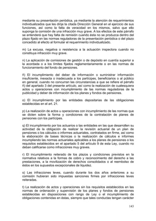 mediante su presentación periódica, ya mediante la atención de requerimientos
individualizados que les dirija la citada Dirección General en el ejercicio de sus
funciones, así como la falta de veracidad en los mismos, salvo que ello
suponga la comisión de una infracción muy grave. A los efectos de este párrafo
se entenderá que hay falta de remisión cuando ésta no se produzca dentro del
plazo fijado en las normas reguladoras de la presentación periódica o del plazo
concedido al efecto al formular el requerimiento individualizado.

m) La excusa, negativa o resistencia a la actuación inspectora cuando no
constituya infracción muy grave.

n) La aplicación de comisiones de gestión o de depósito en cuantía superior a
la acordada o a los límites fijados reglamentariamente o en las normas de
funcionamiento del fondo de pensiones.

ñ) El incumplimiento del deber de información o suministrar información
insuficiente, inexacta o inadecuada a los partícipes, beneficiarios o al público
en general, cuando no concurran las circunstancias a que se refiere el párrafo
ñ) del apartado 3 del presente artículo, así como la realización de cualesquiera
actos u operaciones con incumplimiento de las normas reguladoras de la
publicidad y deber de información de los planes y fondos de pensiones.

o) El incumplimiento por las entidades depositarias de las obligaciones
establecidas en el art. 21.

p) La realización de actos u operaciones con incumplimiento de las normas que
se dicten sobre la forma y condiciones de la contratación de planes de
pensiones con los partícipes.

q) El incumplimiento por los actuarios o las entidades en las que desarrollen su
actividad de la obligación de realizar la revisión actuarial de un plan de
pensiones o los cálculos o informes actuariales, contratados en firme, así como
la elaboración de bases técnicas o la realización de cálculos e informes
incumpliendo las normas actuariales aplicables a los planes de pensiones o los
requisitos establecidos en el apartado 5 del artículo 9 de esta Ley, cuando no
deban calificarse como infracciones muy graves.

r) El incumplimiento reiterado de los plazos y condiciones previstos en la
normativa relativos a la formas de cobro y reconocimiento del derecho a las
prestaciones, a la movilización de derechos consolidados o al reembolso de
éstos en los supuestos excepcionales de liquidez.

s) Las infracciones leves, cuando durante los dos años anteriores a su
comisión hubieran sido impuestas sanciones firmes por infracciones leves
reiteradas.

t) La realización de actos y operaciones sin los requisitos establecidos en las
normas de ordenación y supervisión de los planes y fondos de pensiones
establecidas en disposiciones con rango de Ley o el incumplimiento de
obligaciones contenidas en éstas, siempre que tales conductas tengan carácter

                                                                              143
 