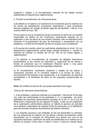 ocasional o aislado, o el incumplimiento reiterado de las citadas normas
establecidas en disposiciones reglamentarias.

5. Tendrán la consideración de infracciones leves:

a) El defecto en el cálculo o la insuficiencia de inversiones para la cobertura de
los fondos de capitalización, provisiones matemáticas y otras provisiones
técnicas exigibles con arreglo al párrafo segundo del apartado 1 del art. 8 en
cuantía inferior al 5 por 100.

En los casos en que la insuficiencia de las inversiones se derive de una pérdida
imprevisible de aptitud de las inversiones sobrevenida después de su
realización o bien se derive de una revisión actuarial, sólo se entenderá como
infracción el incumplimiento del plan de financiación o saneamiento que se
establezca, o la falta de formulación de éste en el plazo que se establezca.

b) El exceso de inversión sobre los coeficientes establecidos en el art. 16 o en
disposiciones reglamentarias cuando tenga carácter transitorio, o cuando no
teniendo tal carácter no exceda del 20 por 100 de los límites legales o
reglamentarios.

c) En general, el incumplimiento de preceptos de obligada observancia
comprendidos en las normas de ordenación y supervisión de los planes y
fondos de pensiones que no constituyan infracción grave o muy grave
conforme a lo dispuesto en los dos apartados anteriores.

d) El incumplimiento meramente ocasional o aislado de los plazos y
condiciones previstos en la normativa relativos a la formas de cobro y
reconocimiento del derecho a las prestaciones, a la movilización de derechos
consolidados o al reembolso de éstos en los supuestos excepcionales de
liquidez.


Ocho. Se modifica el artículo 36, que queda redactado como sigue

“Artículo 36. Sanciones administrativas.

1. A las entidades y personas referidas en el apartado 1 del artículo 35 de esta
Ley, salvo las mencionadas en los apartados 2, 3 y 4 siguientes, les serán
aplicables las sanciones administrativas previstas en el art. 41 de la Ley de
Ordenación y Supervisión de los Seguros Privados, si bien las de suspensión
de la autorización administrativa efectiva se referirá al ejercicio de actividad
como gestora o depositaria de cualquier fondo de pensiones o a la habilitación
para ser promotor de planes de pensiones del sistema individual.

2. Los expertos actuarios y las entidades en las que desarrollen su actividad,
por sus actuaciones en relación con los planes y fondos de pensiones, serán
sancionados por la comisión de infracciones muy graves con una de las
siguientes sanciones: prohibición de emitir sus dictámenes en la materia por un
período no superior a diez años ni inferior a cinco o multa por importe desde

                                                                              144
 