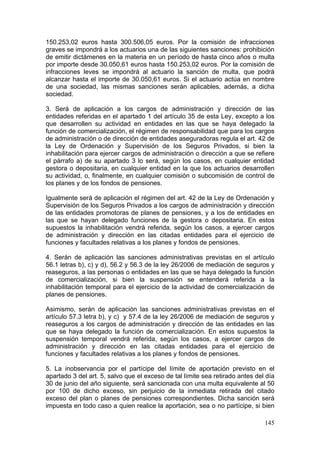 150.253,02 euros hasta 300.506,05 euros. Por la comisión de infracciones
graves se impondrá a los actuarios una de las siguientes sanciones: prohibición
de emitir dictámenes en la materia en un período de hasta cinco años o multa
por importe desde 30.050,61 euros hasta 150.253,02 euros. Por la comisión de
infracciones leves se impondrá al actuario la sanción de multa, que podrá
alcanzar hasta el importe de 30.050,61 euros. Si el actuario actúa en nombre
de una sociedad, las mismas sanciones serán aplicables, además, a dicha
sociedad.

3. Será de aplicación a los cargos de administración y dirección de las
entidades referidas en el apartado 1 del artículo 35 de esta Ley, excepto a los
que desarrollen su actividad en entidades en las que se haya delegado la
función de comercialización, el régimen de responsabilidad que para los cargos
de administración o de dirección de entidades aseguradoras regula el art. 42 de
la Ley de Ordenación y Supervisión de los Seguros Privados, si bien la
inhabilitación para ejercer cargos de administración o dirección a que se refiere
el párrafo a) de su apartado 3 lo será, según los casos, en cualquier entidad
gestora o depositaria, en cualquier entidad en la que los actuarios desarrollen
su actividad, o, finalmente, en cualquier comisión o subcomisión de control de
los planes y de los fondos de pensiones.

Igualmente será de aplicación el régimen del art. 42 de la Ley de Ordenación y
Supervisión de los Seguros Privados a los cargos de administración y dirección
de las entidades promotoras de planes de pensiones, y a los de entidades en
las que se hayan delegado funciones de la gestora o depositaria. En estos
supuestos la inhabilitación vendrá referida, según los casos, a ejercer cargos
de administración y dirección en las citadas entidades para el ejercicio de
funciones y facultades relativas a los planes y fondos de pensiones.

4. Serán de aplicación las sanciones administrativas previstas en el artículo
56.1 letras b), c) y d), 56.2 y 56.3 de la ley 26/2006 de mediación de seguros y
reaseguros, a las personas o entidades en las que se haya delegado la función
de comercialización, si bien la suspensión se entenderá referida a la
inhabilitación temporal para el ejercicio de la actividad de comercialización de
planes de pensiones.

Asimismo, serán de aplicación las sanciones administrativas previstas en el
artículo 57.3 letra b), y c) y 57.4 de la ley 26/2006 de mediación de seguros y
reaseguros a los cargos de administración y dirección de las entidades en las
que se haya delegado la función de comercialización. En estos supuestos la
suspensión temporal vendrá referida, según los casos, a ejercer cargos de
administración y dirección en las citadas entidades para el ejercicio de
funciones y facultades relativas a los planes y fondos de pensiones.

5. La inobservancia por el partícipe del límite de aportación previsto en el
apartado 3 del art. 5, salvo que el exceso de tal límite sea retirado antes del día
30 de junio del año siguiente, será sancionada con una multa equivalente al 50
por 100 de dicho exceso, sin perjuicio de la inmediata retirada del citado
exceso del plan o planes de pensiones correspondientes. Dicha sanción será
impuesta en todo caso a quien realice la aportación, sea o no partícipe, si bien

                                                                               145
 