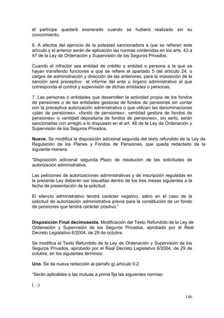 el partícipe quedará exonerado cuando se hubiera realizado sin su
conocimiento.

6. A efectos del ejercicio de la potestad sancionadora a que se refieren este
artículo y el anterior serán de aplicación las normas contenidas en los arts. 43 a
47 de la Ley de Ordenación y Supervisión de los Seguros Privados.

Cuando el infractor sea entidad de crédito o entidad o persona a la que se
hayan transferido funciones a que se refiere el apartado 5 del artículo 24, o
cargos de administración y dirección de las anteriores, para la imposición de la
sanción será preceptivo el informe del ente u órgano administrativo al que
corresponda el control y supervisión de dichas entidades o personas.

7. Las personas o entidades que desarrollen la actividad propia de los fondos
de pensiones o de las entidades gestoras de fondos de pensiones sin contar
con la preceptiva autorización administrativa o que utilicen las denominaciones
«plan de pensiones», «fondo de pensiones», «entidad gestora de fondos de
pensiones» o «entidad depositaria de fondos de pensiones», sin serlo, serán
sancionadas con arreglo a lo dispuesto en el art. 48 de la Ley de Ordenación y
Supervisión de los Seguros Privados.

Nueve. Se modifica la disposición adicional segunda del texto refundido de la Ley de
Regulación de los Planes y Fondos de Pensiones, que queda redactado de la
siguiente manera:

“Disposición adicional segunda. Plazo de resolución de las solicitudes de
autorización administrativa.

Las peticiones de autorizaciones administrativas y de inscripción reguladas en
la presente Ley deberán ser resueltas dentro de los tres meses siguientes a la
fecha de presentación de la solicitud.

El silencio administrativo tendrá carácter negativo, salvo en el caso de la
solicitud de autorización administrativa previa para la constitución de un fondo
de pensiones que tendrá carácter positivo.”


Disposición Final decimosexta. Modificación del Texto Refundido de la Ley de
Ordenación y Supervisión de los Seguros Privados, aprobado por el Real
Decreto Legislativo 6/2004, de 29 de octubre.

Se modifica el Texto Refundido de la Ley de Ordenación y Supervisión de los
Seguros Privados, aprobado por el Real Decreto Legislativo 6/2004, de 29 de
octubre, en los siguientes términos:

Uno. Se da nueva redacción al párrafo g) artículo 9.2.

“Serán aplicables a las mutuas a prima fija las siguientes normas:

(…)

                                                                              146
 
