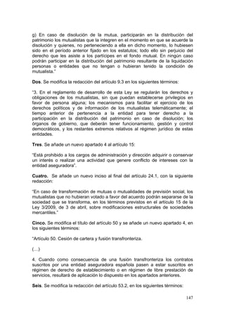 g) En caso de disolución de la mutua, participarán en la distribución del
patrimonio los mutualistas que la integren en el momento en que se acuerde la
disolución y quienes, no perteneciendo a ella en dicho momento, lo hubiesen
sido en el período anterior fijado en los estatutos; todo ello sin perjuicio del
derecho que les asiste a los partícipes en el fondo mutual. En ningún caso
podrán participar en la distribución del patrimonio resultante de la liquidación
personas o entidades que no tengan o hubieran tenido la condición de
mutualista.”

Dos. Se modifica la redacción del artículo 9.3 en los siguientes términos:

“3. En el reglamento de desarrollo de esta Ley se regularán los derechos y
obligaciones de los mutualistas, sin que puedan establecerse privilegios en
favor de persona alguna; los mecanismos para facilitar el ejercicio de los
derechos políticos y de información de los mutualistas telemáticamente; el
tiempo anterior de pertenencia a la entidad para tener derecho a la
participación en la distribución del patrimonio en caso de disolución; los
órganos de gobierno, que deberán tener funcionamiento, gestión y control
democráticos, y los restantes extremos relativos al régimen jurídico de estas
entidades.

Tres. Se añade un nuevo apartado 4 al artículo 15:

“Está prohibido a los cargos de administración y dirección adquirir o conservar
un interés o realizar una actividad que genere conflicto de intereses con la
entidad aseguradora”.

Cuatro. Se añade un nuevo inciso al final del artículo 24.1, con la siguiente
redacción:

“En caso de transformación de mutuas o mutualidades de previsión social, los
mutualistas que no hubieran votado a favor del acuerdo podrán separarse de la
sociedad que se transforma, en los términos previstos en el artículo 15 de la
Ley 3/2009, de 3 de abril, sobre modificaciones estructurales de sociedades
mercantiles.”

Cinco. Se modifica el título del artículo 50 y se añade un nuevo apartado 4, en
los siguientes términos:

“Artículo 50. Cesión de cartera y fusión transfronteriza.

(…)

4. Cuando como consecuencia de una fusión transfronteriza los contratos
suscritos por una entidad aseguradora española pasen a estar suscritos en
régimen de derecho de establecimiento o en régimen de libre prestación de
servicios, resultará de aplicación lo dispuesto en los apartados anteriores.

Seis. Se modifica la redacción del artículo 53.2, en los siguientes términos:

                                                                                147
 