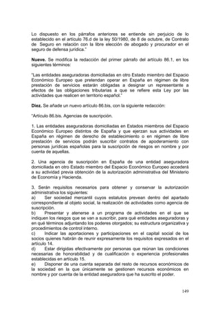 Lo dispuesto en los párrafos anteriores se entiende sin perjuicio de lo
establecido en el artículo 76.d de la ley 50/1980, de 8 de octubre, de Contrato
de Seguro en relación con la libre elección de abogado y procurador en el
seguro de defensa jurídica.”

Nueve. Se modifica la redacción del primer párrafo del artículo 86.1, en los
siguientes términos:

“Las entidades aseguradoras domiciliadas en otro Estado miembro del Espacio
Económico Europeo que pretendan operar en España en régimen de libre
prestación de servicios estarán obligadas a designar un representante a
efectos de las obligaciones tributarias a que se refiere esta Ley por las
actividades que realicen en territorio español.”

Diez. Se añade un nuevo artículo 86.bis, con la siguiente redacción:

“Artículo 86.bis. Agencias de suscripción.

1. Las entidades aseguradoras domiciliadas en Estados miembros del Espacio
Económico Europeo distintos de España y que ejerzan sus actividades en
España en régimen de derecho de establecimiento o en régimen de libre
prestación de servicios podrán suscribir contratos de apoderamiento con
personas jurídicas españolas para la suscripción de riesgos en nombre y por
cuenta de aquellas.

2. Una agencia de suscripción en España de una entidad aseguradora
domiciliada en otro Estado miembro del Espacio Económico Europeo accederá
a su actividad previa obtención de la autorización administrativa del Ministerio
de Economía y Hacienda.

3. Serán requisitos necesarios para obtener y conservar la autorización
administrativa los siguientes:
a)     Ser sociedad mercantil cuyos estatutos prevean dentro del apartado
correspondiente al objeto social, la realización de actividades como agencia de
suscripción.
b)     Presentar y atenerse a un programa de actividades en el que se
indiquen los riesgos que se van a suscribir, para qué entidades aseguradoras y
en qué términos adjuntando los poderes otorgados; su estructura organizativa y
procedimientos de control interno.
c)     Indicar las aportaciones y participaciones en el capital social de los
socios quienes habrán de reunir expresamente los requisitos expresados en el
artículo 14.
d)     Estar dirigidas efectivamente por personas que reúnan las condiciones
necesarias de honorabilidad y de cualificación o experiencia profesionales
establecidas en artículo 15.
e)     Disponer de una cuenta separada del resto de recursos económicos de
la sociedad en la que únicamente se gestionen recursos económicos en
nombre y por cuenta de la entidad aseguradora que ha suscrito el poder.


                                                                            149
 