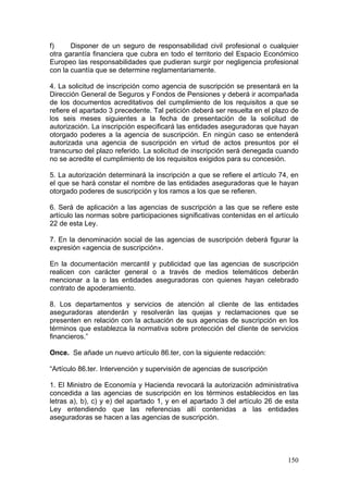 f)     Disponer de un seguro de responsabilidad civil profesional o cualquier
otra garantía financiera que cubra en todo el territorio del Espacio Económico
Europeo las responsabilidades que pudieran surgir por negligencia profesional
con la cuantía que se determine reglamentariamente.

4. La solicitud de inscripción como agencia de suscripción se presentará en la
Dirección General de Seguros y Fondos de Pensiones y deberá ir acompañada
de los documentos acreditativos del cumplimiento de los requisitos a que se
refiere el apartado 3 precedente. Tal petición deberá ser resuelta en el plazo de
los seis meses siguientes a la fecha de presentación de la solicitud de
autorización. La inscripción especificará las entidades aseguradoras que hayan
otorgado poderes a la agencia de suscripción. En ningún caso se entenderá
autorizada una agencia de suscripción en virtud de actos presuntos por el
transcurso del plazo referido. La solicitud de inscripción será denegada cuando
no se acredite el cumplimiento de los requisitos exigidos para su concesión.

5. La autorización determinará la inscripción a que se refiere el artículo 74, en
el que se hará constar el nombre de las entidades aseguradoras que le hayan
otorgado poderes de suscripción y los ramos a los que se refieren.

6. Será de aplicación a las agencias de suscripción a las que se refiere este
artículo las normas sobre participaciones significativas contenidas en el artículo
22 de esta Ley.

7. En la denominación social de las agencias de suscripción deberá figurar la
expresión «agencia de suscripción».

En la documentación mercantil y publicidad que las agencias de suscripción
realicen con carácter general o a través de medios telemáticos deberán
mencionar a la o las entidades aseguradoras con quienes hayan celebrado
contrato de apoderamiento.

8. Los departamentos y servicios de atención al cliente de las entidades
aseguradoras atenderán y resolverán las quejas y reclamaciones que se
presenten en relación con la actuación de sus agencias de suscripción en los
términos que establezca la normativa sobre protección del cliente de servicios
financieros.”

Once. Se añade un nuevo artículo 86.ter, con la siguiente redacción:

“Artículo 86.ter. Intervención y supervisión de agencias de suscripción

1. El Ministro de Economía y Hacienda revocará la autorización administrativa
concedida a las agencias de suscripción en los términos establecidos en las
letras a), b), c) y e) del apartado 1, y en el apartado 3 del artículo 26 de esta
Ley entendiendo que las referencias allí contenidas a las entidades
aseguradoras se hacen a las agencias de suscripción.




                                                                              150
 