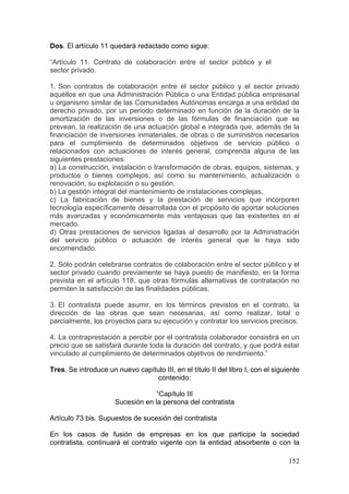 Dos. El artículo 11 quedará redactado como sigue:

“Artículo 11. Contrato de colaboración entre el sector público y el
sector privado.

1. Son contratos de colaboración entre el sector público y el sector privado
aquéllos en que una Administración Pública o una Entidad pública empresarial
u organismo similar de las Comunidades Autónomas encarga a una entidad de
derecho privado, por un periodo determinado en función de la duración de la
amortización de las inversiones o de las fórmulas de financiación que se
prevean, la realización de una actuación global e integrada que, además de la
financiación de inversiones inmateriales, de obras o de suministros necesarios
para el cumplimiento de determinados objetivos de servicio público o
relacionados con actuaciones de interés general, comprenda alguna de las
siguientes prestaciones:
a) La construcción, instalación o transformación de obras, equipos, sistemas, y
productos o bienes complejos, así como su mantenimiento, actualización o
renovación, su explotación o su gestión.
b) La gestión integral del mantenimiento de instalaciones complejas.
c) La fabricación de bienes y la prestación de servicios que incorporen
tecnología específicamente desarrollada con el propósito de aportar soluciones
más avanzadas y económicamente más ventajosas que las existentes en el
mercado.
d) Otras prestaciones de servicios ligadas al desarrollo por la Administración
del servicio público o actuación de interés general que le haya sido
encomendado.

2. Sólo podrán celebrarse contratos de colaboración entre el sector público y el
sector privado cuando previamente se haya puesto de manifiesto, en la forma
prevista en el artículo 118, que otras fórmulas alternativas de contratación no
permiten la satisfacción de las finalidades públicas.

3. El contratista puede asumir, en los términos previstos en el contrato, la
dirección de las obras que sean necesarias, así como realizar, total o
parcialmente, los proyectos para su ejecución y contratar los servicios precisos.

4. La contraprestación a percibir por el contratista colaborador consistirá en un
precio que se satisfará durante toda la duración del contrato, y que podrá estar
vinculado al cumplimiento de determinados objetivos de rendimiento.”

Tres. Se introduce un nuevo capítulo III, en el título II del libro I, con el siguiente
                                  contenido:

                                  “Capítulo III
                      Sucesión en la persona del contratista

Artículo 73 bis. Supuestos de sucesión del contratista

En los casos de fusión de empresas en los que participe la sociedad
contratista, continuará el contrato vigente con la entidad absorbente o con la

                                                                                   152
 