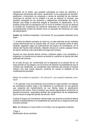 resultante de la fusión, que quedará subrogada en todos los derechos y
obligaciones dimanantes del mismo. Igualmente, en los supuestos de escisión,
aportación o transmisión de empresas o ramas de actividad de las mismas,
continuará el contrato con la entidad a la que se atribuya el contrato, que
quedará subrogada en los derechos y obligaciones dimanantes del mismo,
siempre que tenga la solvencia exigida al acordarse la adjudicación. Si no
pudiese producirse la subrogación por no reunir la entidad a la que se atribuya
el contrato las condiciones de solvencia necesarias se resolverá el contrato,
considerándose a todos los efectos como un supuesto de resolución por culpa
del adjudicatario.”

Cuatro. Se modifica el apartado 1 del artículo 76, que quedará redactado como
sigue:

“1. A todos los efectos previstos en esta Ley, el valor estimado de los contratos
vendrá determinado por el importe total, sin incluir el Impuesto sobre el Valor
Añadido, pagadero según las estimaciones del órgano de contratación. En el
cálculo del importe total estimado, deberán tenerse en cuenta cualquier forma
de opción eventual y las eventuales prórrogas del contrato.

Cuando se haya previsto abonar primas o efectuar pagos a los candidatos o
licitadores, la cuantía de los mismos se tendrá en cuenta en el cálculo del valor
estimado del contrato.

En el caso de que, de conformidad con lo dispuesto en el artículo 92 ter, se
haya previsto en los pliegos o en el anuncio de licitación la posibilidad de que el
contrato sea modificado, se considerará valor estimado del contrato el importe
máximo que éste pueda alcanzar, teniendo en cuenta la totalidad de las
modificaciones previstas.”


Cinco. Se modifica el apartado 1 del artículo 91, que quedará redactado como
sigue:

“1. En atención a las circunstancias concurrentes en cada contrato, los órganos
de contratación podrán exigir a los licitadores la constitución de una garantía
que responda del mantenimiento de sus ofertas hasta la adjudicación
provisional del mismo. Para el licitador que resulte adjudicatario provisional, la
garantía provisional responderá también del cumplimiento de las obligaciones
que le impone el segundo párrafo del artículo 135.4.

Cuando el órgano de contratación decida exigir una garantía provisional deberá
justificar suficientemente en el expediente las razones de su exigencia para ese
concreto contrato. ”

Seis. Se introduce un nuevo título V en el libro I con el siguiente contenido:

“Título V
Modificación de los contratos


                                                                                 153
 