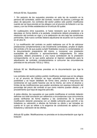 Artículo 92 bis. Supuestos

1. Sin perjuicio de los supuestos previstos en esta ley de sucesión en la
persona del contratista, cesión del contrato, revisión de precios y prórroga del
plazo de ejecución, los contratos del sector público solo podrán modificarse
cuando así se haya previsto en los pliegos o en el anuncio de licitación o en los
casos y con los límites establecidos en el artículo 92 quáter.

En cualesquiera otros supuestos, si fuese necesario que la prestación se
ejecutase en forma distinta a la pactada, inicialmente deberá procederse a la
resolución del contrato en vigor y a la celebración de otro bajo las condiciones
pertinentes. Este nuevo contrato deberá adjudicarse de acuerdo con lo previsto
en el Libro III.

2. La modificación del contrato no podrá realizarse con el fin de adicionar
prestaciones complementarias a las inicialmente contratadas, ampliar el objeto
del contrato a fin de que pueda cumplir finalidades nuevas no contempladas en
la documentación preparatoria del mismo, o incorporar una prestación
susceptible de utilización o aprovechamiento independiente. En estos
supuestos, deberá procederse a una nueva contratación de la prestación
correspondiente, en la que podrá aplicarse el régimen establecido para la
adjudicación de contratos complementarios si concurren las circunstancias
previstas en los artículos 155.b) y 158.b).


Artículo 92 ter. Modificaciones previstas en la documentación que rige la
licitación

Los contratos del sector público podrán modificarse siempre que en los pliegos
o en el anuncio de licitación se haya advertido expresamente de esta
posibilidad y se hayan detallado de forma clara, precisa e inequívoca las
condiciones en que podrá hacerse uso de la misma, así como el alcance y
límites de las modificaciones que pueden acordarse con expresa indicación del
porcentaje del precio del contrato al que como máximo puedan afectar, y el
procedimiento que haya de seguirse para ello.

A estos efectos, los supuestos en que podrá modificarse el contrato deberán
definirse con total concreción por referencia a circunstancias cuya concurrencia
pueda verificarse de forma objetiva y las condiciones de la eventual
modificación deberán precisarse con un detalle suficiente para permitir a los
licitadores su valoración a efectos de formular su oferta y ser tomadas en
cuenta en lo que se refiere a la exigencia de condiciones de aptitud a los
licitadores y valoración de las ofertas.


Artículo 92 quáter. Modificaciones no previstas en la documentación que rige la
licitación




                                                                             154
 