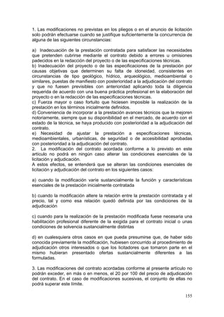 1. Las modificaciones no previstas en los pliegos o en el anuncio de licitación
solo podrán efectuarse cuando se justifique suficientemente la concurrencia de
alguna de las siguientes circunstancias:

a) Inadecuación de la prestación contratada para satisfacer las necesidades
que pretenden cubrirse mediante el contrato debido a errores u omisiones
padecidos en la redacción del proyecto o de las especificaciones técnicas.
b) Inadecuación del proyecto o de las especificaciones de la prestación por
causas objetivas que determinen su falta de idoneidad, consistentes en
circunstancias de tipo geológico, hídrico, arqueológico, medioambiental o
similares, puestas de manifiesto con posterioridad a la adjudicación del contrato
y que no fuesen previsibles con anterioridad aplicando toda la diligencia
requerida de acuerdo con una buena práctica profesional en la elaboración del
proyecto o en la redacción de las especificaciones técnicas.
c) Fuerza mayor o caso fortuito que hiciesen imposible la realización de la
prestación en los términos inicialmente definidos.
d) Conveniencia de incorporar a la prestación avances técnicos que la mejoren
notoriamente, siempre que su disponibilidad en el mercado, de acuerdo con el
estado de la técnica, se haya producido con posterioridad a la adjudicación del
contrato.
e) Necesidad de ajustar la prestación a especificaciones técnicas,
medioambientales, urbanísticas, de seguridad o de accesibilidad aprobadas
con posterioridad a la adjudicación del contrato.
2. La modificación del contrato acordada conforme a lo previsto en este
artículo no podrá en ningún caso alterar las condiciones esenciales de la
licitación y adjudicación.
A estos efectos, se entenderá que se alteran las condiciones esenciales de
licitación y adjudicación del contrato en los siguientes casos:

a) cuando la modificación varíe sustancialmente la función y características
esenciales de la prestación inicialmente contratada

b) cuando la modificación altere la relación entre la prestación contratada y el
precio, tal y como esa relación quedó definida por las condiciones de la
adjudicación

c) cuando para la realización de la prestación modificada fuese necesaria una
habilitación profesional diferente de la exigida para el contrato inicial o unas
condiciones de solvencia sustancialmente distintas

d) en cualesquiera otros casos en que pueda presumirse que, de haber sido
conocida previamente la modificación, hubiesen concurrido al procedimiento de
adjudicación otros interesados o que los licitadores que tomaron parte en el
mismo hubieran presentado ofertas sustancialmente diferentes a las
formuladas.

3. Las modificaciones del contrato acordadas conforme al presente artículo no
podrán exceder, en más o en menos, el 20 por 100 del precio de adjudicación
del contrato. En el caso de modificaciones sucesivas, el conjunto de ellas no
podrá superar este límite.

                                                                             155
 