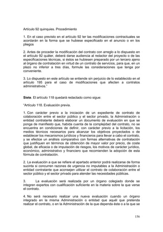 Artículo 92 quinquies. Procedimiento

1. En el caso previsto en el artículo 92 ter las modificaciones contractuales se
acordarán en la forma que se hubiese especificado en el anuncio o en los
pliegos

2. Antes de proceder la modificación del contrato con arreglo a lo dispuesto en
el artículo 92 quáter, deberá darse audiencia al redactor del proyecto o de las
especificaciones técnicas, si éstos se hubiesen preparado por un tercero ajeno
al órgano de contratación en virtud de un contrato de servicios, para que, en un
plazo no inferior a tres días, formule las consideraciones que tenga por
conveniente.

3. Lo dispuesto en este artículo se entiende sin perjuicio de lo establecido en el
artículo 195 para el caso de modificaciones que afecten a contratos
administrativos.”


Siete. El artículo 118 quedará redactado como sigue:

“Artículo 118. Evaluación previa.

1. Con carácter previo a la iniciación de un expediente de contrato de
colaboración entre el sector público y el sector privado, la Administración o
entidad contratante deberá elaborar un documento de evaluación en que se
ponga de manifiesto que, habida cuenta de la complejidad del contrato, no se
encuentra en condiciones de definir, con carácter previo a la licitación, los
medios técnicos necesarios para alcanzar los objetivos proyectados o de
establecer los mecanismos jurídicos y financieros para llevar a cabo el contrato,
y se efectúe un análisis comparativo con formas alternativas de contratación
que justifiquen en términos de obtención de mayor valor por precio, de coste
global, de eficacia o de imputación de riesgos, los motivos de carácter jurídico,
económico, administrativo y financiero que recomienden la adopción de esta
fórmula de contratación.

2. La evaluación a que se refiere el apartado anterior podrá realizarse de forma
sucinta si concurren razones de urgencia no imputables a la Administración o
entidad contratante que aconsejen utilizar el contrato de colaboración entre el
sector público y el sector privado para atender las necesidades públicas.

3.       La evaluación será realizada por un órgano colegiado donde se
integren expertos con cualificación suficiente en la materia sobre la que verse
el contrato.

4. No será necesario realizar una nueva evaluación cuando un órgano
integrado en la misma Administración o entidad que aquél que pretenda
realizar el contrato, o en la Administración de la que dependa éste o a la que se


                                                                              156
 