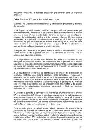 encuentre vinculado, la hubiese efectuado previamente para un supuesto
análogo.”

Ocho. El artículo 135 quedará redactado como sigue:

“Artículo 135. Clasificación de las ofertas y adjudicación provisional y definitiva
del contrato.

1. El órgano de contratación clasificará las proposiciones presentadas, por
orden decreciente, atendiendo a los criterios a que hace referencia el artículo
anterior, a cuyo efecto, cuando deban tenerse en cuenta una pluralidad de
criterios de adjudicación, podrá solicitar cuantos informes técnicos estime
pertinentes, y adjudicará provisionalmente el contrato al licitador que haya
presentado la que resulte económicamente más ventajosa. Cuando el único
criterio a considerar sea el precio, se entenderá que la oferta económicamente
más ventajosa es la que incorpora el precio más bajo.

El órgano de contratación no podrá declarar desierta una licitación cuando
exista alguna oferta o proposición que sea admisible de acuerdo con los
criterios que figuren en el pliego.

2. La adjudicación al licitador que presente la oferta económicamente más
ventajosa no procederá cuando, de conformidad con lo previsto en el artículo
siguiente, el órgano de contratación presuma fundadamente que la proposición
no pueda ser cumplida como consecuencia de la inclusión en la misma de
valores anormales o desproporcionados.

3. La adjudicación provisional se acordará por el órgano de contratación en
resolución motivada que deberá notificarse a los candidatos o licitadores y
publicarse en un diario oficial o en el perfil de contratante del órgano de
contratación, siendo de aplicación lo previsto en el artículo 137 en cuanto a la
información que debe facilitarse a aquéllos aunque el plazo para su remisión
será de cinco días hábiles. En los procedimientos negociados y de diálogo
competitivo, la adjudicación provisional concretará y fijará los términos
definitivos del contrato.

4. Cuando el contrato a adjudicar sea uno de los enumerados en el artículo
37.1, la elevación a definitiva de la adjudicación provisional no podrá producirse
antes de que transcurran quince días hábiles contados desde el siguiente a
aquél en que se publique aquélla en un diario oficial o en el perfil de contratante
del órgano de contratación. Las normas autonómicas de desarrollo de esta Ley
podrán fijar un plazo mayor, sin exceder el de un mes.

Durante este plazo, el adjudicatario deberá presentar la documentación
justificativa de hallarse al corriente en el cumplimiento de sus obligaciones
tributarias y con la Seguridad Social, de disponer efectivamente de los medios
que se hubiesen comprometido a dedicar o adscribir a la ejecución del contrato
conforme al artículo 53.2, y de haber constituido la garantía definitiva que, en
su caso, sea procedente. Los correspondientes certificados podrán ser


                                                                               157
 