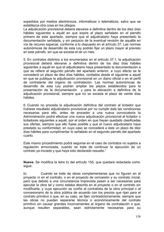 expedidos por medios electrónicos, informáticos o telemáticos, salvo que se
establezca otra cosa en los pliegos.
La adjudicación provisional deberá elevarse a definitiva dentro de los diez días
hábiles siguientes a aquél en que expire el plazo señalado en el párrafo
primero de este apartado, siempre que el adjudicatario haya presentado la
documentación señalada, y sin perjuicio de la eventual revisión de aquélla en
vía de recurso especial, conforme a lo dispuesto en el artículo 37. Las normas
autonómicas de desarrollo de esta Ley podrán fijar un plazo mayor al previsto
en este párrafo, sin que se exceda el de un mes.

5. En contratos distintos a los enumerados en el artículo 37.1, la adjudicación
provisional deberá elevarse a definitiva dentro de los diez días hábiles
siguientes a aquél en que el adjudicatario haya presentado la documentación a
que se refiere el segundo párrafo del apartado anterior, a cuyo efecto se le
concederá un plazo de diez días hábiles, contados desde el siguiente a aquél
en que se publique la adjudicación provisional en un diario oficial o en el perfil
de contratante del órgano de contratación. Las normas autonómicas de
desarrollo de esta Ley podrán ampliar los plazos establecidos para la
presentación de la documentación y para la elevación a definitiva de la
adjudicación provisional, siempre que no se exceda el plazo de veinte días
hábiles.

6. Cuando no proceda la adjudicación definitiva del contrato al licitador que
hubiese resultado adjudicatario provisional por no cumplir éste las condiciones
necesarias para ello, antes de proceder a una nueva convocatoria la
Administración podrá efectuar una nueva adjudicación provisional al licitador o
licitadores siguientes a aquél, por el orden en que hayan quedado clasificadas
sus ofertas, siempre que ello fuese posible y que el nuevo adjudicatario haya
prestado su conformidad, en cuyo caso se concederá a éste un plazo de diez
días hábiles para cumplimentar lo señalado en el segundo párrafo del apartado
cuarto.

Este mismo procedimiento podrá seguirse en el caso de contratos no sujetos a
regulación armonizada, cuando se trate de continuar la ejecución de un
contrato ya iniciado y que haya sido declarado resuelto.”


Nueve. Se modifica la letra b) del artículo 155, que quedará redactada como
sigue:

b)           Cuando se trate de obras complementarias que no figuren en el
proyecto ni en el contrato, o en el proyecto de concesión y su contrato inicial,
pero que debido a una circunstancia imprevista pasen a ser necesarias para
ejecutar la obra tal y como estaba descrita en el proyecto o en el contrato sin
modificarla, y cuya ejecución se confíe al contratista de la obra principal o al
concesionario de la obra pública de acuerdo con los precios que rijan para el
contrato primitivo o que, en su caso, se fijen contradictoriamente, siempre que
las obras no puedan separarse técnica o económicamente del contrato
primitivo sin causar grandes inconvenientes al órgano de contratación o que,
aunque resulten separables, sean estrictamente necesarias para su

                                                                              158
 