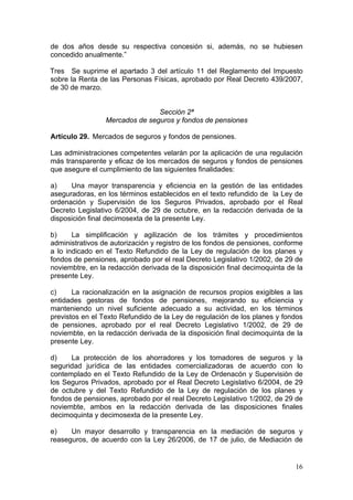 de dos años desde su respectiva concesión si, además, no se hubiesen
concedido anualmente.”

Tres Se suprime el apartado 3 del artículo 11 del Reglamento del Impuesto
sobre la Renta de las Personas Físicas, aprobado por Real Decreto 439/2007,
de 30 de marzo.


                                Sección 2ª
                 Mercados de seguros y fondos de pensiones

Artículo 29. Mercados de seguros y fondos de pensiones.

Las administraciones competentes velarán por la aplicación de una regulación
más transparente y eficaz de los mercados de seguros y fondos de pensiones
que asegure el cumplimiento de las siguientes finalidades:

a)    Una mayor transparencia y eficiencia en la gestión de las entidades
aseguradoras, en los términos establecidos en el texto refundido de la Ley de
ordenación y Supervisión de los Seguros Privados, aprobado por el Real
Decreto Legislativo 6/2004, de 29 de octubre, en la redacción derivada de la
disposición final decimosexta de la presente Ley.

b)     La simplificación y agilización de los trámites y procedimientos
administrativos de autorización y registro de los fondos de pensiones, conforme
a lo indicado en el Texto Refundido de la Ley de regulación de los planes y
fondos de pensiones, aprobado por el real Decreto Legislativo 1/2002, de 29 de
noviembtre, en la redacción derivada de la disposición final decimoquinta de la
presente Ley.

c)     La racionalización en la asignación de recursos propios exigibles a las
entidades gestoras de fondos de pensiones, mejorando su eficiencia y
manteniendo un nivel suficiente adecuado a su actividad, en los términos
previstos en el Texto Refundido de la Ley de regulación de los planes y fondos
de pensiones, aprobado por el real Decreto Legislativo 1/2002, de 29 de
noviembte, en la redacción derivada de la disposición final decimoquinta de la
presente Ley.

d)    La protección de los ahorradores y los tomadores de seguros y la
seguridad jurídica de las entidades comercializadoras de acuerdo con lo
contemplado en el Texto Refundido de la Ley de Ordenacón y Supervisión de
los Seguros Privados, aprobado por el Real Decreto Legislativo 6/2004, de 29
de octubre y del Texto Refundido de la Ley de regulación de los planes y
fondos de pensiones, aprobado por el real Decreto Legislativo 1/2002, de 29 de
noviembte, ambos en la redacción derivada de las disposiciones finales
decimoquinta y decimosexta de la presente Ley.

e)    Un mayor desarrollo y transparencia en la mediación de seguros y
reaseguros, de acuerdo con la Ley 26/2006, de 17 de julio, de Mediación de


                                                                            16
 
