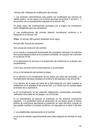 “Artículo 202. Potestad de modificación del contrato.

1. Los contratos administrativos solo podrán ser modificados por razones de
interés público en los casos y en la forma previstos en el título V del libro I, y
de acuerdo con el procedimiento regulado en el artículo 195.

En estos casos, las modificaciones acordadas por el órgano de contratación
serán obligatorias para los contratistas.

2. Las modificaciones del contrato deberán formalizarse conforme a lo
dispuesto en el artículo 140.”

Trece. El artículo 206 quedará redactado como sigue:

Artículo 206. Causas de resolución.

Son causas de resolución del contrato:

a) La muerte o incapacidad sobrevenida del contratista individual o la extinción
de la personalidad jurídica de la sociedad contratista, sin perjuicio de lo previsto
en el artículo 73 bis.

b) La declaración de concurso o la declaración de insolvencia en cualquier otro
procedimiento.

c) El mutuo acuerdo entre la Administración y el contratista.

d) La no formalización del contrato en plazo.

e) La demora en el cumplimiento de los plazos por parte del contratista, y el
incumplimiento del plazo señalado en la letra d) del apartado 2 del artículo 96.

f) La demora en el pago por parte de la Administración por plazo superior al
establecido en el apartado 6 del artículo 200, o el inferior que se hubiese fijado
al amparo de su apartado 8.

g) El incumplimiento de las restantes obligaciones contractuales esenciales,
calificadas como tales en los pliegos o en el contrato.

h) La imposibilidad de ejecutar la prestación en los términos inicialmente
pactados o la posibilidad cierta de producción de una lesión grave al interés
público de continuarse ejecutando la prestación en esos términos, cuando no
sea posible modificar el contrato conforme a lo dispuesto en el título V del libro
I.

i) Las establecidas expresamente en el contrato

j) Las que se señalen específicamente para cada categoría de contrato en esta
Ley.


                                                                                160
 