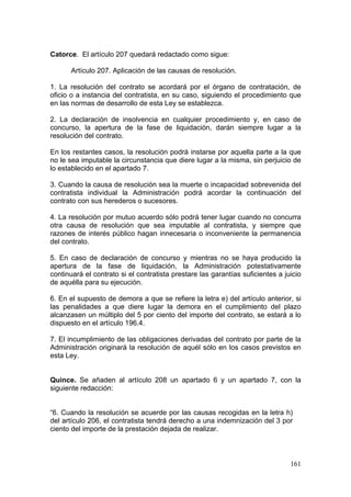 Catorce. El artículo 207 quedará redactado como sigue:

      Artículo 207. Aplicación de las causas de resolución.

1. La resolución del contrato se acordará por el órgano de contratación, de
oficio o a instancia del contratista, en su caso, siguiendo el procedimiento que
en las normas de desarrollo de esta Ley se establezca.

2. La declaración de insolvencia en cualquier procedimiento y, en caso de
concurso, la apertura de la fase de liquidación, darán siempre lugar a la
resolución del contrato.

En los restantes casos, la resolución podrá instarse por aquella parte a la que
no le sea imputable la circunstancia que diere lugar a la misma, sin perjuicio de
lo establecido en el apartado 7.

3. Cuando la causa de resolución sea la muerte o incapacidad sobrevenida del
contratista individual la Administración podrá acordar la continuación del
contrato con sus herederos o sucesores.

4. La resolución por mutuo acuerdo sólo podrá tener lugar cuando no concurra
otra causa de resolución que sea imputable al contratista, y siempre que
razones de interés público hagan innecesaria o inconveniente la permanencia
del contrato.

5. En caso de declaración de concurso y mientras no se haya producido la
apertura de la fase de liquidación, la Administración potestativamente
continuará el contrato si el contratista prestare las garantías suficientes a juicio
de aquélla para su ejecución.

6. En el supuesto de demora a que se refiere la letra e) del artículo anterior, si
las penalidades a que diere lugar la demora en el cumplimiento del plazo
alcanzasen un múltiplo del 5 por ciento del importe del contrato, se estará a lo
dispuesto en el artículo 196.4.

7. El incumplimiento de las obligaciones derivadas del contrato por parte de la
Administración originará la resolución de aquél sólo en los casos previstos en
esta Ley.


Quince. Se añaden al artículo 208 un apartado 6 y un apartado 7, con la
siguiente redacción:


“6. Cuando la resolución se acuerde por las causas recogidas en la letra h)
del artículo 206, el contratista tendrá derecho a una indemnización del 3 por
ciento del importe de la prestación dejada de realizar.



                                                                                161
 