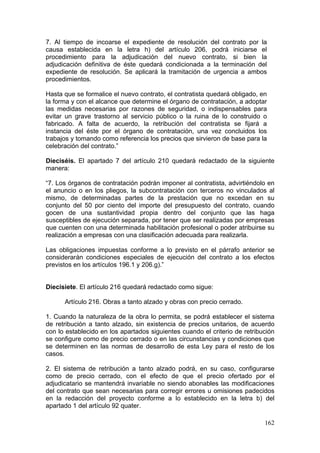 7. Al tiempo de incoarse el expediente de resolución del contrato por la
causa establecida en la letra h) del artículo 206, podrá iniciarse el
procedimiento para la adjudicación del nuevo contrato, si bien la
adjudicación definitiva de éste quedará condicionada a la terminación del
expediente de resolución. Se aplicará la tramitación de urgencia a ambos
procedimientos.

Hasta que se formalice el nuevo contrato, el contratista quedará obligado, en
la forma y con el alcance que determine el órgano de contratación, a adoptar
las medidas necesarias por razones de seguridad, o indispensables para
evitar un grave trastorno al servicio público o la ruina de lo construido o
fabricado. A falta de acuerdo, la retribución del contratista se fijará a
instancia del éste por el órgano de contratación, una vez concluidos los
trabajos y tomando como referencia los precios que sirvieron de base para la
celebración del contrato.”

Dieciséis. El apartado 7 del artículo 210 quedará redactado de la siguiente
manera:

“7. Los órganos de contratación podrán imponer al contratista, advirtiéndolo en
el anuncio o en los pliegos, la subcontratación con terceros no vinculados al
mismo, de determinadas partes de la prestación que no excedan en su
conjunto del 50 por ciento del importe del presupuesto del contrato, cuando
gocen de una sustantividad propia dentro del conjunto que las haga
susceptibles de ejecución separada, por tener que ser realizadas por empresas
que cuenten con una determinada habilitación profesional o poder atribuirse su
realización a empresas con una clasificación adecuada para realizarla.

Las obligaciones impuestas conforme a lo previsto en el párrafo anterior se
considerarán condiciones especiales de ejecución del contrato a los efectos
previstos en los artículos 196.1 y 206.g).”


Diecisiete. El artículo 216 quedará redactado como sigue:

      Artículo 216. Obras a tanto alzado y obras con precio cerrado.

1. Cuando la naturaleza de la obra lo permita, se podrá establecer el sistema
de retribución a tanto alzado, sin existencia de precios unitarios, de acuerdo
con lo establecido en los apartados siguientes cuando el criterio de retribución
se configure como de precio cerrado o en las circunstancias y condiciones que
se determinen en las normas de desarrollo de esta Ley para el resto de los
casos.

2. El sistema de retribución a tanto alzado podrá, en su caso, configurarse
como de precio cerrado, con el efecto de que el precio ofertado por el
adjudicatario se mantendrá invariable no siendo abonables las modificaciones
del contrato que sean necesarias para corregir errores u omisiones padecidos
en la redacción del proyecto conforme a lo establecido en la letra b) del
apartado 1 del artículo 92 quater.

                                                                            162
 