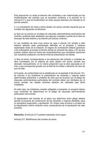 Esta disposición no obsta al derecho del contratista a ser indemnizado por las
modificaciones del contrato que se acuerden conforme a lo previsto en el
artículo 217 y que se fundamenten en otras causas distintas a la indicada en el
párrafo anterior.

3. La contratación de obras a tanto alzado con precio cerrado requerirá que se
cumplan las siguientes condiciones:

a) Que así se prevea en el pliego de cláusulas administrativas particulares del
contrato, pudiendo éste establecer que algunas unidades o partes de la obra se
excluyan de este sistema y se abonen por precios unitarios.

b) Las unidades de obra cuyo precio se vaya a abonar con arreglo a este
sistema deberán estar previamente definidas en el proyecto y haberse
replanteado antes de la licitación. El órgano de contratación deberá garantizar
a los interesados el acceso al terreno donde se ubicarán las obras, a fin de que
puedan realizar sobre el mismo las comprobaciones que consideren oportunas
con suficiente antelación a la fecha límite de presentación de ofertas.

c) Que el precio correspondiente a los elementos del contrato o unidades de
obra contratados por el sistema de tanto alzado con precio cerrado sea
abonado mensualmente, en la misma proporción que la obra ejecutada en el
mes a que corresponda guarde con el total de la unidad o elemento de obra de
que se trate.

d) Cuando, de conformidad con lo establecido en el apartado 2 del artículo 131,
se autorice a los licitadores la presentación de variantes o mejoras sobre
determinados elementos o unidades de obra que de acuerdo con el pliego de
cláusulas administrativas particulares del contrato deban ser ofertadas por el
precio cerrado, las citadas variantes deberán ser ofertadas bajo dicha
modalidad.

En este caso, los licitadores vendrán obligados a presentar un proyecto básico
cuyo contenido se determinará en el pliego de cláusulas administrativas
particulares del contrato.

El adjudicatario del contrato en el plazo que determine dicho pliego deberá
aportar el proyecto de construcción de las variantes o mejoras ofertadas, para
su preceptiva supervisión y aprobación. En ningún caso el precio o el plazo de
la adjudicación sufrirá variación como consecuencia de la aprobación de este
proyecto.


Dieciocho. El artículo 217 quedará redactado como sigue:

Artículo 217. Modificación del contrato de obras.




                                                                            163
 