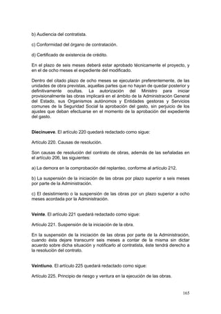 b) Audiencia del contratista.

c) Conformidad del órgano de contratación.

d) Certificado de existencia de crédito.

En el plazo de seis meses deberá estar aprobado técnicamente el proyecto, y
en el de ocho meses el expediente del modificado.

Dentro del citado plazo de ocho meses se ejecutarán preferentemente, de las
unidades de obra previstas, aquellas partes que no hayan de quedar posterior y
definitivamente ocultas. La autorización del Ministro para iniciar
provisionalmente las obras implicará en el ámbito de la Administración General
del Estado, sus Organismos autónomos y Entidades gestoras y Servicios
comunes de la Seguridad Social la aprobación del gasto, sin perjuicio de los
ajustes que deban efectuarse en el momento de la aprobación del expediente
del gasto.


Diecinueve. El artículo 220 quedará redactado como sigue:

Artículo 220. Causas de resolución.

Son causas de resolución del contrato de obras, además de las señaladas en
el artículo 206, las siguientes:

a) La demora en la comprobación del replanteo, conforme al artículo 212.

b) La suspensión de la iniciación de las obras por plazo superior a seis meses
por parte de la Administración.

c) El desistimiento o la suspensión de las obras por un plazo superior a ocho
meses acordada por la Administración.


Veinte. El artículo 221 quedará redactado como sigue:

Artículo 221. Suspensión de la iniciación de la obra.

En la suspensión de la iniciación de las obras por parte de la Administración,
cuando ésta dejare transcurrir seis meses a contar de la misma sin dictar
acuerdo sobre dicha situación y notificarlo al contratista, éste tendrá derecho a
la resolución del contrato.


Veintiuno. El artículo 225 quedará redactado como sigue:

Artículo 225. Principio de riesgo y ventura en la ejecución de las obras.


                                                                             165
 