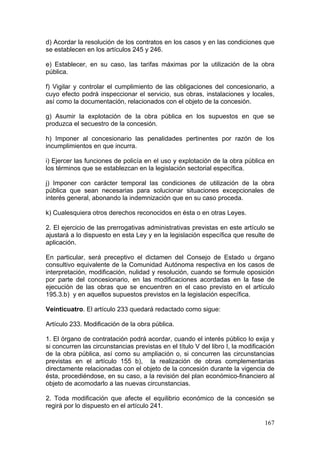 d) Acordar la resolución de los contratos en los casos y en las condiciones que
se establecen en los artículos 245 y 246.

e) Establecer, en su caso, las tarifas máximas por la utilización de la obra
pública.

f) Vigilar y controlar el cumplimiento de las obligaciones del concesionario, a
cuyo efecto podrá inspeccionar el servicio, sus obras, instalaciones y locales,
así como la documentación, relacionados con el objeto de la concesión.

g) Asumir la explotación de la obra pública en los supuestos en que se
produzca el secuestro de la concesión.

h) Imponer al concesionario las penalidades pertinentes por razón de los
incumplimientos en que incurra.

i) Ejercer las funciones de policía en el uso y explotación de la obra pública en
los términos que se establezcan en la legislación sectorial específica.

j) Imponer con carácter temporal las condiciones de utilización de la obra
pública que sean necesarias para solucionar situaciones excepcionales de
interés general, abonando la indemnización que en su caso proceda.

k) Cualesquiera otros derechos reconocidos en ésta o en otras Leyes.

2. El ejercicio de las prerrogativas administrativas previstas en este artículo se
ajustará a lo dispuesto en esta Ley y en la legislación específica que resulte de
aplicación.

En particular, será preceptivo el dictamen del Consejo de Estado u órgano
consultivo equivalente de la Comunidad Autónoma respectiva en los casos de
interpretación, modificación, nulidad y resolución, cuando se formule oposición
por parte del concesionario, en las modificaciones acordadas en la fase de
ejecución de las obras que se encuentren en el caso previsto en el artículo
195.3.b) y en aquellos supuestos previstos en la legislación específica.

Veinticuatro. El artículo 233 quedará redactado como sigue:

Artículo 233. Modificación de la obra pública.

1. El órgano de contratación podrá acordar, cuando el interés público lo exija y
si concurren las circunstancias previstas en el título V del libro I, la modificación
de la obra pública, así como su ampliación o, si concurren las circunstancias
previstas en el artículo 155 b), la realización de obras complementarias
directamente relacionadas con el objeto de la concesión durante la vigencia de
ésta, procediéndose, en su caso, a la revisión del plan económico-financiero al
objeto de acomodarlo a las nuevas circunstancias.

2. Toda modificación que afecte el equilibrio económico de la concesión se
regirá por lo dispuesto en el artículo 241.

                                                                                 167
 