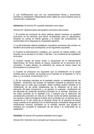 3. Las modificaciones que, por sus características físicas y económicas,
permitan su explotación independiente serán objeto de nueva licitación para su
construcción y explotación.


Veinticinco. El artículo 241 quedará redactado como sigue:

Artículo 241. Mantenimiento del equilibrio económico del contrato.

1. El contrato de concesión de obras públicas deberá mantener su equilibrio
económico en los términos que fueron considerados para su adjudicación,
teniendo en cuenta el interés general y el interés del concesionario, de
conformidad con lo dispuesto en el apartado siguiente.

2. La Administración deberá restablecer el equilibrio económico del contrato, en
beneficio de la parte que corresponda, en los siguientes supuestos:

a) Cuando la Administración modifique, por razones de interés público y de
acuerdo con lo previsto en el título V del libro I, las condiciones de explotación
de la obra.

b) Cuando causas de fuerza mayor o actuaciones de la Administración
determinaran de forma directa la ruptura sustancial de la economía de la
concesión. A estos efectos, se entenderá por causa de fuerza mayor las
enumeradas en el artículo 214.

c) Cuando se produzcan los supuestos que se establezcan en el propio
contrato para su revisión, de acuerdo con lo previsto en el apartado 4.º de la
letra c), y en la letra d) del artículo 115.1.

3. En los supuestos previstos en el apartado anterior, el restablecimiento del
equilibrio económico del contrato se realizará mediante la adopción de las
medidas que en cada caso procedan. Estas medidas podrán consistir en la
modificación de las tarifas establecidas por la utilización de la obra, la
reducción del plazo concesional, y, en general, en cualquier modificación de
las cláusulas de contenido económico incluidas en el contrato. Asimismo, en
los casos previstos en el apartado 2.b), y siempre que la retribución del
concesionario proviniere en más de un 50 por ciento de tarifas abonadas por
los usuarios, podrá prorrogarse el plazo de la concesión por un periodo que no
exceda de un 15 por ciento de su duración inicial. En el supuesto de fuerza
mayor previsto en el apartado 2.b), la Administración concedente asegurará los
rendimientos mínimos acordados en el contrato siempre que aquella no
impidiera por completo la realización de las obras o la continuidad de su
explotación.


Veintiséis. El artículo 243 quedará redactado como sigue:

Artículo 243. Extinción de la concesión por transcurso del plazo.

                                                                              168
 