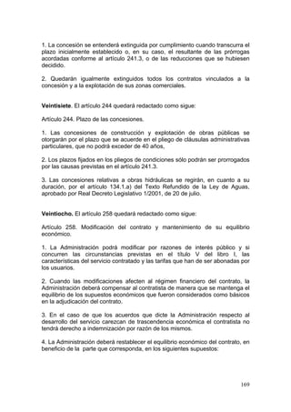 1. La concesión se entenderá extinguida por cumplimiento cuando transcurra el
plazo inicialmente establecido o, en su caso, el resultante de las prórrogas
acordadas conforme al artículo 241.3, o de las reducciones que se hubiesen
decidido.

2. Quedarán igualmente extinguidos todos los contratos vinculados a la
concesión y a la explotación de sus zonas comerciales.


Veintisiete. El artículo 244 quedará redactado como sigue:

Artículo 244. Plazo de las concesiones.

1. Las concesiones de construcción y explotación de obras públicas se
otorgarán por el plazo que se acuerde en el pliego de cláusulas administrativas
particulares, que no podrá exceder de 40 años,

2. Los plazos fijados en los pliegos de condiciones sólo podrán ser prorrogados
por las causas previstas en el artículo 241.3.

3. Las concesiones relativas a obras hidráulicas se regirán, en cuanto a su
duración, por el artículo 134.1.a) del Texto Refundido de la Ley de Aguas,
aprobado por Real Decreto Legislativo 1/2001, de 20 de julio.


Veintiocho. El artículo 258 quedará redactado como sigue:

Artículo 258. Modificación del contrato y mantenimiento de su equilibrio
económico.

1. La Administración podrá modificar por razones de interés público y si
concurren las circunstancias previstas en el título V del libro I, las
características del servicio contratado y las tarifas que han de ser abonadas por
los usuarios.

2. Cuando las modificaciones afecten al régimen financiero del contrato, la
Administración deberá compensar al contratista de manera que se mantenga el
equilibrio de los supuestos económicos que fueron considerados como básicos
en la adjudicación del contrato.

3. En el caso de que los acuerdos que dicte la Administración respecto al
desarrollo del servicio carezcan de trascendencia económica el contratista no
tendrá derecho a indemnización por razón de los mismos.

4. La Administración deberá restablecer el equilibrio económico del contrato, en
beneficio de la parte que corresponda, en los siguientes supuestos:




                                                                             169
 