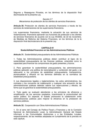 Seguros y Reaseguros Privados, en los términos de la disposición final
decimosexta de la presente Ley.

                               Sección 3.ª
      Mecanismos de protección de los clientes de servicios financieros.

Artículo 30. Protección de clientes de servicios financieros a través de los
servicios de reclamaciones de los supervisores financieros.

Los supervisores financieros, mediante la actuación de sus servicios de
reclamaciones, financieros ejercerán sus funciones de protección a los clientes
de servicios financieros de acuerdo con la Ley 44/2002, de 22 de noviembre,
de Medidas de Reforma del Sistema Financiero, en los términos de la la
disposición final decimotercera de la presente Ley.


                               CAPÍTULO IV
        Sostenibilidad financiera en las Administraciones Públicas

Artículo 31. Sostenibilidad presupuestaria de las Administraciones Públicas

1. Todas las Administraciones públicas deben contribuir al logro de la
sostenibilidad presupuestaria de las finanzas públicas, entendida como la
capacidad para financiar los compromisos de gasto presentes y futuros.

2. Para garantizar la sostenibilidad presupuestaria, las administraciones
públicas aplicarán una política de racionalización y contención del gasto y se
adecuarán a los principios de estabilidad presupuestaria, transparencia,
plurianualidad y eficacia en los términos definidos en la normativa de
estabilidad presupuestaria.

3. Las disposiciones legales y reglamentarias, los actos administrativos, los
contratos y los convenios de colaboración y cualquier otra actuación de las
administraciones públicas deberán valorar sus repercusiones y efectos, de
forma que se garantice la sostenibilidad presupuestaria.

4. Todo gasto se evaluará atendiendo a los principios de eficiencia y
simplificación de los servicios prestados, incentivando la productividad del
sector público. En especial, el Estado promoverá la colaboración entre
administraciones públicas para mejorar la eficiencia en la prestación de
servicios públicos.

Artículo 32. Cooperación con Otras Administraciones Públicas.

1. En el seno del Consejo de Política Fiscal y Financiera y de la Comisión
Nacional de Administración Local, la Administración General del Estado
informará a las Comunidades Autónomas y a las Entidades Locales,
respectivamente, de las medidas adoptadas en cumplimiento de lo previsto en
este capítulo.


                                                                              17
 
